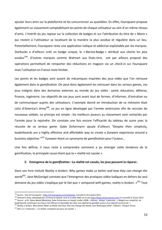 ajouter leurs amis sur la plateforme et les concurrencer au quotidien. En effet, Foursquare propose
également un classement comptabilisant les points de chaque utilisateur au sein d’un même réseau
d’amis. L’intérêt du jeu repose sur la collection de badges et sur l’attribution du titre de « Maire »
qui revient à l’utilisateur se localisant de la manière la plus assidue et régulière dans un lieu.
Potentiellement, Foursquare reste une application ludique et addictive exploitable par les marques.
Starbucks a d’ailleurs créé un badge unique, le « Barista Badge » attribué aux clients les plus
assidus199. D’autres marques comme Walmart aux Etats-Unis                                              ont par ailleurs proposé des
opérations permettant de remporter des réductions en magasin via un check-in sur Foursquare
mais l’utilisation en France reste limitée.

Les points et les badges sont autant de mécaniques inspirées des jeux vidéo que l’on retrouve
également dans la gamification. On peut donc également les retrouver dans les serious games, ces
jeux intégrés dans des domaines externes au monde du jeu vidéo : santé, éducation, défense,
finance, ingénierie. Les objectifs de ces jeux sont avant tout de former, d’informer, d’entraîner ou
de communiquer auprès des utilisateurs. L’exemple donné en introduction de ce mémoire était
celui d’America’s Army200, ce jeu en ligne développé par l’armée américaine afin de recruter de
nouveaux soldats. Le principe est simple : les meilleurs joueurs au classement sont contactés par
l’armée pour la rejoindre. On constate une fois encore l’efficacité du tableau de score avec la
réussite de ce serious game. Gabe Zichermann ajoute d’ailleurs “Despite their simplicity,
leaderboards are a highly effective and affordable way to create a funware experience around a
business objective.”201 Funware étant un synonyme de gamification pour l’auteur…

Une fois définie, il nous reste à comprendre comment a pu émerger cette tendance de la
gamification, la principale cause étant que la « réalité est cassée ».

           2. Emergence de la gamification : La réalité est cassée, les jeux peuvent la réparer.

Dans son livre intitulé Reality is broken. Why games make us better and how they can change the
world202, Jane McGonigal constate que l’émergence des pratiques vidéo-ludiques en dehors du seul
domaine du jeu vidéo s’explique par le fait que « compared with games, reality is broken. »203 Tout


199
    Source : Site de Foursquare : https://fr.foursquare.com/starbucks, consulté le 10 octobre 2012.
200
    America’s Army, développé par US Army et Ubisoft, sorti le 4 juillet 2002 sur le site http://www.americasarmy.com/ et consulté le 10 juin 2012.
201
    Source : p.62, Game-Based Marketing, Gabe Zichermann et Joseph Lindler (2008 – Editions : Wiley). Traduction : « Malgré leur simplicité, les
leaderboards constituent une façon très efficace et abordable de créer une expérience gamifiée autour d’un objectif commercial. »
202
    Reality is broken. Why Games Make Us Better and How They Can Change the World, Jane McGonigal (2010 – Editions : Penguin Press).
203
    Ibid. p.3. Traduction : « la réalité, comparée aux jeux, est cassée. »

                                                                                                                                                      53
 