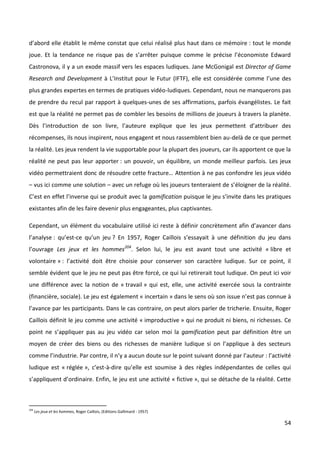 d’abord elle établit le même constat que celui réalisé plus haut dans ce mémoire : tout le monde
joue. Et la tendance ne risque pas de s’arrêter puisque comme le précise l’économiste Edward
Castronova, il y a un exode massif vers les espaces ludiques. Jane McGonigal est Director of Game
Research and Development à L’Institut pour le Futur (IFTF), elle est considérée comme l’une des
plus grandes expertes en termes de pratiques vidéo-ludiques. Cependant, nous ne manquerons pas
de prendre du recul par rapport à quelques-unes de ses affirmations, parfois évangélistes. Le fait
est que la réalité ne permet pas de combler les besoins de millions de joueurs à travers la planète.
Dès l’introduction de son livre, l’auteure explique que les jeux permettent d’attribuer des
récompenses, ils nous inspirent, nous engagent et nous rassemblent bien au-delà de ce que permet
la réalité. Les jeux rendent la vie supportable pour la plupart des joueurs, car ils apportent ce que la
réalité ne peut pas leur apporter : un pouvoir, un équilibre, un monde meilleur parfois. Les jeux
vidéo permettraient donc de résoudre cette fracture… Attention à ne pas confondre les jeux vidéo
– vus ici comme une solution – avec un refuge où les joueurs tenteraient de s’éloigner de la réalité.
C’est en effet l’inverse qui se produit avec la gamification puisque le jeu s’invite dans les pratiques
existantes afin de les faire devenir plus engageantes, plus captivantes.

Cependant, un élément du vocabulaire utilisé ici reste à définir concrètement afin d’avancer dans
l’analyse : qu’est-ce qu’un jeu ? En 1957, Roger Caillois s’essayait à une définition du jeu dans
l’ouvrage Les jeux et les hommes204. Selon lui, le jeu est avant tout une activité « libre et
volontaire » : l’activité doit être choisie pour conserver son caractère ludique. Sur ce point, il
semble évident que le jeu ne peut pas être forcé, ce qui lui retirerait tout ludique. On peut ici voir
une différence avec la notion de « travail » qui est, elle, une activité exercée sous la contrainte
(financière, sociale). Le jeu est également « incertain » dans le sens où son issue n’est pas connue à
l’avance par les participants. Dans le cas contraire, on peut alors parler de tricherie. Ensuite, Roger
Caillois définit le jeu comme une activité « improductive » qui ne produit ni biens, ni richesses. Ce
point ne s’appliquer pas au jeu vidéo car selon moi la gamification peut par définition être un
moyen de créer des biens ou des richesses de manière ludique si on l’applique à des secteurs
comme l’industrie. Par contre, il n’y a aucun doute sur le point suivant donné par l’auteur : l’activité
ludique est « réglée », c’est-à-dire qu’elle est soumise à des règles indépendantes de celles qui
s’appliquent d’ordinaire. Enfin, le jeu est une activité « fictive », qui se détache de la réalité. Cette



204
      Les jeux et les hommes, Roger Caillois, (Editions Gallimard - 1957)

                                                                                                      54
 