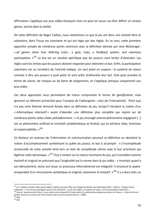 affirmation s’applique aux jeux vidéo classiques mais ne peut en aucun cas être définir un serious
games, ancrés dans la réalité.

De cette définition de Roger Caillois, nous retiendrons ici que le jeu est donc une activité libre et
volontaire, dont l’issue est incertaine et qui est régie par des règles. En ce sens, cette première
approche compte de nombreux points communs avec la définition donnée par Jane McGonigal :
« all games share four defining traits : a goal, rules, a feedback system, and voluntary
participation. »205 Le but est un résultat spécifique que les joueurs vont tenter d’atteindre. Les
règles sont les limites que les joueurs doivent respecter pour atteindre ce but. Enfin, la participation
volontaire est un corollaire de l’activité ludique. Un seul point en suspens : le système de retour
consiste à dire aux joueurs à quel point ils sont prêts d’atteindre leur but. Cela peut prendre la
forme de scores, de niveaux ou de barre de progression, et s’applique presque uniquement aux
jeux vidéo.

Ces deux approches nous permettent de mieux comprendre le terme de gamification, mais
ignorent un élément primordial pour l’analyse de l’advergame : celui de l’interactivité. Point que
n’a pas omis Etienne Armand Amato dans sa définition du jeu lorsqu’il introduit la notion d’un
« informatique interactif » avant d’aborder une définition plus complète qui rejoint sur de
nombreux points celles citées précédemment : « le jeu envisagé comme phénomène engageant […]
est un phénomène artificiel et normatif, problématique et finalisé, qui lui attribue rôles, fonctions
et responsabilités. »206

Ce Docteur en sciences de l’information et communication poursuit sa définition en abordant la
notion d’accomplissement symbolisant la quête du joueur, le but à accomplir : « L’incomplétude
structurelle de cette activité tend vers un état de complétude ultime avec le but prioritaire qui
légitime cette dynamique. »207 Puis il revient sur la nature incertaine du jeu, qu’il considère comme
évolutif et original en précisant que l’originalité est la norme dans le jeu vidéo : « Incertain quant à
son déroulement, et/ou son issue, ce processus informationnel est intégratif. Il structure la spatio-
temporalité d’un microcosme symbolique et original, autonome et évolutif. »208 Il y a donc bien un



205
    p.21 Reality is broken. Why Games Make Us Better and How They Can Change the World, Jane McGonigal (2010 – Editions : Penguin Press).
Traduction : « Tous les jeux partagent quatre traits distinctifs : un but, des règles, un système de retour, et une participation volontaire. »
206
    Source : Soutenance de thèse « Le jeu vidéo comme dispositif d’instanciation. Du phénomène ludique aux avatars en réseau », Etienne Armand
Amato, Docteur en sciences de l’information et de la communication (Paris 8 – 2008)
207
    Ibid.
208
    Ibid.

                                                                                                                                              55
 