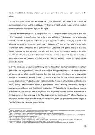 monde virtuel détaché du réel, autonome en ce sens qu’il est un microcosme où se produisent des
actions.

« Il fait sens pour qui le met en œuvre en toute conscience, au moyen d’un système de
communication ouvert, codifié et adéquat. »209 Etienne Armand Amato évoque enfin la vocation
communicationnel du dispositif régit par des règles.

Il devient maintenant nécessaire d’aller plus loin dans la comparaison entre jeu vidéo et réel pour
mieux comprendre la gamification. Pour se faire, Jane McGonigal n’hésite pas à citer le philosophe
Bernard Suits afin d’expliquer l’attrait du jeu par rapport à la réalité : « Playing a game is the
voluntary attemps to overcome unnecessary obstacles. »210 Elle en fait son premier point
déterminant dans l’émergence de la gamification : « Compared with games, reality is too easy.
Games challenge us with voluntary obstacles and help us put our personal strengths to better
use. »211 En effet, le joueur choisit volontairement de surmonter des obstacles, de se rendre la
tâche plus difficile par rapport à la réalité. Tout ceci dans un seul but : trouver un équilibre entre
l’ennui et l’anxiété.

Le psycho-sociologue Mihály Csíkszentmihályi est l’un des auteurs les plus repris par les chercheurs
spécialisés dans les jeux vidéo. Cité dans de nombreux ouvrages explorés lors de mes recherches,
cet auteur est en effet considéré comme l’un des plus grands chercheurs sur la psychologie
positive. Il a notamment élaboré ce que l’on appelle le concept du flow dont le schéma est en
annexe de ce mémoire212. Le flow est un état mental entre l’ennui et la frustration, la difficulté et le
plaisir. Mihály Csíkszentmihályi définit le flow comme : « the satisfying, exhilarating feeling of
creative accomplishment and heightened functioning. »213 Selon lui, la vie quotidienne manque
cruellement de flow alors qu’il est omniprésent dans les jeux et activités ludiques. « Games are an
obvious source of flow and play is the flow experience par excellence. »214 affirme l’auteur. La
solution au bonheur serait donc de structurer notre travail, notre vie quotidienne comme un jeu… Il
s’agit là de l’essence même de la gamification.


209
    Source : Soutenance de thèse « Le jeu vidéo comme dispositif d’instanciation. Du phénomène ludique aux avatars en réseau », Etienne Armand
Amato, Docteur en sciences de l’information et de la communication (Paris 8 – 2008)
210
    Ibid. p.22 Traduction : « Jouer à un jeu est une tentative volontaire de surpasser des obstacles inutiles »
211
    Ibid. p.22. Traduction : « Comparée aux jeux, la réalité est trop facile. Les jeux nous défient avec des obstacles volontaires et nous aident à mettre
à profit nos forces personnelles pour un meilleur usage. »
212
    Cf annexe 27 : Schéma du flow, concept de Mihály Csíkszentmihályi
213
    Beyond Boredom and Anxiety: Experiencing Flow in Work and Play, Mihály Csíkszentmihályi (Editions : Jossey-Bass – 2000). Traduction : « le
sentiment satisfaisant et encourageant d’accomplissement cré ative et d’intense fonctionnement. »
214
    Ibid. p.37. Traduction : « Les jeux sont une évidente source de flow et l’action de jeu est l’expérience du flow par excellence. »

                                                                                                                                                       56
 