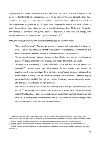 Le flow est un état mental que le joueur ne veut pas quitter, pour ne pas être frustré ou pour ne pas
s’ennuyer. Tout l’intérêt du jeu repose donc sur le fait de maintenir le joueur dans cet état de flow.
Un bon jeu est un jeu qui réussit à trouver la bonne combinaison entre la difficulté, le stress et les
obstacles imposés au joueur, et qui fait appel à des compétences précises afin de le valoriser. Il
s’agit du deuxième point d’ancrage de la gamification selon Jane McGonigal, l’activation
émotionnelle : « Compared with games, reality is depressing. Games focus our energy, with
relentless optimism, on something we’re good at and enjoy. »215

Enfin, elle cite quatre autres points qui expliquent le succès de la gamification :

      -    “More satisfying work”: “Games give us clearer missions and more satisfying, hands-on
           work.”216 Le jeu nous rend plus satisfait de ce que nous avons accompli, contrairement à la
           réalité ou l’individu est moins valorisé et récompensé dans sa vie quotidienne.
      -    “Better hope of success”: “Games eliminate our fear of failure and improve our chances for
           success.”217 Le jeu retire le stress lié à l’enjeu, ce qui accroît les chances de succès.
      -    “Stronger social connectivity”: “Games build social bonds and lead to more active social
           networks.”218 Contrairement aux idées reçues, le jeu peut-être un facteur de
           développement social, un moyen de se connecter avec d’autres personnes partageant les
           même centres d’intérêt, afin de construire quelque chose ensemble. L’exemple le plus
           probant est le jeu World of Warcraft qui réunit en équipe des joueurs à travers le monde,
           afin de réaliser ensemble une mission commune.
      -    “Epic scale”: “Games makes us part of something bigger and give epic meaning to our
           actions.”219 Le jeu dépasse la réalité dans le sens où le joueur peut réaliser des choses
           impossibles et participer à des aventures héroïques auxquelles il n’aura jamais accès dans la
           vraie vie. Ce point rejoint d’ailleurs l’idée de rêve et la passerelle entre publicité et jeu vidéo
           que nous avons mentionné plus haut dans ce mémoire.




215
    p.38 Reality is broken. Why Games Make Us Better and How They Can Change the World, Jane McGonigal (2010 – Editions : Penguin Press).
Traduction : « Par rapport aux jeux, la réalité est déprimante. Les jeux concentrent notre énergie avec un optimisme implacable sur quelque chose où
nous sommes bons et que nous aimons. »
216
    Ibid. p.55. Traduction : « Un travail plus satisfaisant : Les jeux nous donnent des missions plus claires et un travail plus satisfaisant.»
217
    Ibid. p.68. Traduction : « Un meilleur espoir de réussite : les jeux éliminent notre peur d’échec et augmentent nos chances de success. »
218
    Ibid. p.82. Traduction : « Une connectivité sociale plus forte : les jeux construisent des liens sociaux et mènent à des réseaux sociaux plus actifs. »
219
    Ibid. p.98. Traduction : « Une aventure épique : les jeux nous permettent de faire partie de quelque chose plus grand et donnent un sens épique à
nos actions. »

                                                                                                                                                       57
 