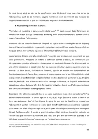 En nous livrant ainsi les clés de la gamification, Jane McGonigal nous ouvre les portes de
l’advergaming, sujet de ce mémoire. Voyons maintenant quel est l’intérêt des marques de
s’approprier ce dispositif, et quel est l’intérêt pour les joueurs d’utiliser cet outil.

           3. Advergaming : définition et enjeux

                                                                                         220
“The future of marketing is games, and it starts today”                                        osait avancer Gabe Zichermann en
introduction de son ouvrage Game-based marketing. Nous allons maintenant lui donner raison à
travers l’exemple de l’advergaming.

Proposons tout de suite une définition complète du sujet d’étude : l’advergame est un dispositif
interactif à vocation publicitaire reprenant les mécaniques du jeu vidéo au service d’une ou plusieurs
marques, afin de faire vivre une expérience à l’internaute dans l’univers de celle(s)-ci.

L’advergaming désigne ainsi plus simplement l’ensemble des pratiques qui concernent les jeux
vidéo publicitaires. Analysons un instant la définition donnée ci-dessus, et commençons par
décrypter cette première affirmation « l’advergame est un dispositif interactif ». L'interactivité est
une activité nécessitant la coopération d’un ou plusieurs utilisateurs avec un système naturel ou
artificiel. Les deux entités, utilisateurs et systèmes, agissent en ajustant leur comportement en
fonction des actions de l’autre. Dans notre cas, le joueur coopère avec le jeu vidéo publicitaire mis à
sa disposition, et ajuste bien son comportement en fonction des retours que lui fait le jeu. On parle
alors de feedback : une action en retour d’un message. A l’inverse, le dispositif vidéo-ludique
s’adapte aux actions du joueur afin de le faire avancer et évoluer dans le jeu. L’advergame est donc
bien un dispositif interactif au sens propre du terme.

Cependant, s’il y a bien interactivité dans le jeu vidéo publicitaire, force est de constater qu’il n’y a
pas forcément interaction : le joueur agit sur le jeu, le jeu n’agit pas sur le joueur. L’action n’est
donc pas réciproque. Sauf si l’on dépasse le point de vue seul de l’expérience proposé par
l’advergame et que l’on rentre dans le second point de notre définition qui concerne sa « vocation
publicitaire ». En effet, si le joueur agit sur le jeu et qu’en retour le jeu communique un message et
fait agir l’utilisateur, alors il semble y avoir interaction… Mais c’est une interaction indirecte car
l’action n’est pas réciproque sur l’instant, elle a lieu bien plus tard et comme en publicité, il est
difficile de prouver l’influence d’un message sur l’action d’un consommateur.

220
   Source : p.7, Game-Based Marketing, Gabe Zichermann et Joseph Lindler (2008 – Editions : Wiley). Traduction : « L’avenir du marketing est les
jeux, et cela commence aujourd’hui. »

                                                                                                                                                   58
 
