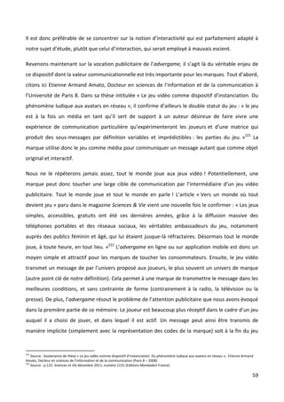 Il est donc préférable de se concentrer sur la notion d’interactivité qui est parfaitement adapté à
notre sujet d’étude, plutôt que celui d’interaction, qui serait employé à mauvais escient.

Revenons maintenant sur la vocation publicitaire de l’advergame, il s’agit là du véritable enjeu de
ce dispositif dont la valeur communicationnelle est très importante pour les marques. Tout d’abord,
citons ici Etienne Armand Amato, Docteur en sciences de l’information et de la communication à
l’Université de Paris 8. Dans sa thèse intitulée « Le jeu vidéo comme dispositif d’instanciation. Du
phénomène ludique aux avatars en réseau », il confirme d’ailleurs le double statut du jeu : « le jeu
est à la fois un média en tant qu’il sert de support à un auteur désireux de faire vivre une
expérience de communication particulière qu’expérimenteront les joueurs et d’une matrice qui
produit des sous-messages par définition variables et imprédictibles : les parties du jeu. »221 La
marque utilise donc le jeu comme média pour communiquer un message autant que comme objet
original et interactif.

Nous ne le répéterons jamais assez, tout le monde joue aux jeux vidéo ! Potentiellement, une
marque peut donc toucher une large cible de communication par l’intermédiaire d’un jeu vidéo
publicitaire. Tout le monde joue et tout le monde en parle ! L’article « Vers un monde où tout
devient jeu » paru dans le magazine Sciences & Vie vient une nouvelle fois le confirmer : « Les jeux
simples, accessibles, gratuits ont été ces dernières années, grâce à la diffusion massive des
téléphones portables et des réseaux sociaux, les véritables ambassadeurs du jeu, notamment
auprès des publics féminin et âgé, qui lui étaient jusque-là réfractaires. Désormais tout le monde
joue, à toute heure, en tout lieu. »222 L’advergame en ligne ou sur application mobile est donc un
moyen simple et attractif pour les marques de toucher les consommateurs. Ensuite, le jeu vidéo
transmet un message de par l’univers proposé aux joueurs, le plus souvent un univers de marque
(autre point clé de notre définition). Cela permet à une marque de transmettre le message dans les
meilleures conditions, et sans contrainte de forme (contrairement à la radio, la télévision ou la
presse). De plus, l’advergame résout le problème de l’attention publicitaire que nous avons évoqué
dans la première partie de ce mémoire. Le joueur est beaucoup plus réceptif dans le cadre d’un jeu
auquel il a choisi de jouer, et dans lequel il est actif. Un message peut ainsi être transmis de
manière implicite (simplement avec la représentation des codes de la marque) soit à la fin du jeu


221
    Source : Soutenance de thèse « Le jeu vidéo comme dispositif d’instanciation. Du phénomène ludique aux avatars en réseau », Etienne Armand
Amato, Docteur en sciences de l’information et de la communication (Paris 8 – 2008)
222
    Source : p.122, Sciences et Vie décembre 2011, numéro 1131 (Editions Mondadori France)

                                                                                                                                             59
 