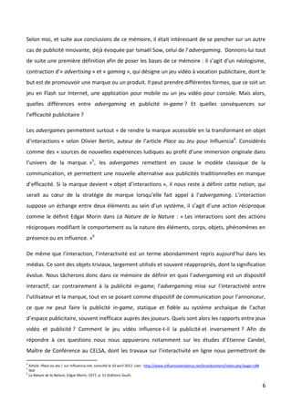 Selon moi, et suite aux conclusions de ce mémoire, il était intéressant de se pencher sur un autre
cas de publicité innovante, déjà évoquée par Ismaël Sow, celui de l’advergaming. Donnons-lui tout
de suite une première définition afin de poser les bases de ce mémoire : il s’agit d’un néologisme,
contraction d’« advertising » et « gaming », qui désigne un jeu vidéo à vocation publicitaire, dont le
but est de promouvoir une marque ou un produit. Il peut prendre différentes formes, que ce soit un
jeu en Flash sur Internet, une application pour mobile ou un jeu vidéo pour console. Mais alors,
quelles différences entre advergaming et publicité in-game ? Et quelles conséquences sur
l’efficacité publicitaire ?

Les advergames permettent surtout « de rendre la marque accessible en la transformant en objet
d’interactions » selon Olivier Bertin, auteur de l’article Place au Jeu pour Influencia4. Considérés
comme des « sources de nouvelles expériences ludiques au profit d’une immersion originale dans
l’univers de la marque. »5, les advergames remettent en cause le modèle classique de la
communication, et permettent une nouvelle alternative aux publicités traditionnelles en manque
d’efficacité. Si la marque devient « objet d’interactions », il nous reste à définir cette notion, qui
serait au cœur de la stratégie de marque lorsqu’elle fait appel à l’advergaming. L’interaction
suppose un échange entre deux éléments au sein d’un système, il s’agit d’une action réciproque
comme le définit Edgar Morin dans La Nature de la Nature : « Les interactions sont des actions
réciproques modifiant le comportement ou la nature des éléments, corps, objets, phénomènes en
présence ou en influence. »6

De même que l’interaction, l’interactivité est un terme abondamment repris aujourd’hui dans les
médias. Ce sont des objets triviaux, largement utilisés et souvent réappropriés, dont la signification
évolue. Nous tâcherons donc dans ce mémoire de définir en quoi l’advergaming est un dispositif
interactif, car contrairement à la publicité in-game, l’advergaming mise sur l’interactivité entre
l’utilisateur et la marque, tout en se posant comme dispositif de communication pour l’annonceur,
ce que ne peut faire la publicité in-game, statique et fidèle au système archaïque de l’achat
d’espace publicitaire, souvent inefficace auprès des joueurs. Quels sont alors les rapports entre jeux
vidéo et publicité ? Comment le jeu vidéo influence-t-il la publicité et inversement ? Afin de
répondre à ces questions nous nous appuierons notamment sur les études d’Etienne Candel,
Maître de Conférence au CELSA, dont les travaux sur l’interactivité en ligne nous permettront de

4
    Article Place au Jeu ! sur Influencia.net, consulté le 10 avril 2012. Lien : http://www.influenciatendance.net/brandcontent/index.php?page=18#
5
    Ibid
6
    La Nature de la Nature, Edgar Morin, 1977, p. 51 (Editions Seuil).

                                                                                                                                                     6
 