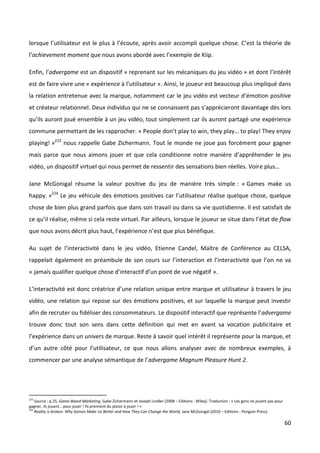 lorsque l’utilisateur est le plus à l’écoute, après avoir accompli quelque chose. C’est la théorie de
l’achievement moment que nous avons abordé avec l’exemple de Kiip.

Enfin, l’advergame est un dispositif « reprenant sur les mécaniques du jeu vidéo » et dont l’intérêt
est de faire vivre une « expérience à l’utilisateur ». Ainsi, le joueur est beaucoup plus impliqué dans
la relation entretenue avec la marque, notamment car le jeu vidéo est vecteur d’émotion positive
et créateur relationnel. Deux individus qui ne se connaissent pas s’apprécieront davantage dès lors
qu’ils auront joué ensemble à un jeu vidéo, tout simplement car ils auront partagé une expérience
commune permettant de les rapprocher. « People don’t play to win, they play… to play! They enjoy
playing! »223 nous rappelle Gabe Zichermann. Tout le monde ne joue pas forcément pour gagner
mais parce que nous aimons jouer et que cela conditionne notre manière d’appréhender le jeu
vidéo, un dispositif virtuel qui nous permet de ressentir des sensations bien réelles. Voire plus…

Jane McGonigal résume la valeur positive du jeu de manière très simple : « Games make us
happy. »224 Le jeu véhicule des émotions positives car l’utilisateur réalise quelque chose, quelque
chose de bien plus grand parfois que dans son travail ou dans sa vie quotidienne. Il est satisfait de
ce qu’il réalise, même si cela reste virtuel. Par ailleurs, lorsque le joueur se situe dans l’état de flow
que nous avons décrit plus haut, l’expérience n’est que plus bénéfique.

Au sujet de l’interactivité dans le jeu vidéo, Etienne Candel, Maître de Conférence au CELSA,
rappelait également en préambule de son cours sur l’interaction et l’interactivité que l’on ne va
« jamais qualifier quelque chose d’interactif d’un point de vue négatif ».

L’interactivité est donc créatrice d’une relation unique entre marque et utilisateur à travers le jeu
vidéo, une relation qui repose sur des émotions positives, et sur laquelle la marque peut investir
afin de recruter ou fidéliser des consommateurs. Le dispositif interactif que représente l’advergame
trouve donc tout son sens dans cette définition qui met en avant sa vocation publicitaire et
l’expérience dans un univers de marque. Reste à savoir quel intérêt il représente pour la marque, et
d’un autre côté pour l’utilisateur, ce que nous allons analyser avec de nombreux exemples, à
commencer par une analyse sémantique de l’advergame Magnum Pleasure Hunt 2.




223
    Source : p.25, Game-Based Marketing, Gabe Zichermann et Joseph Lindler (2008 – Editions : Wiley). Traduction : « Les gens ne jouent pas pour
gagner, ils jouent… pour jouer ! Ils prennent du plaisir à jouer ! »
224
    Reality is broken. Why Games Make Us Better and How They Can Change the World, Jane McGonigal (2010 – Editions : Penguin Press).

                                                                                                                                                   60
 