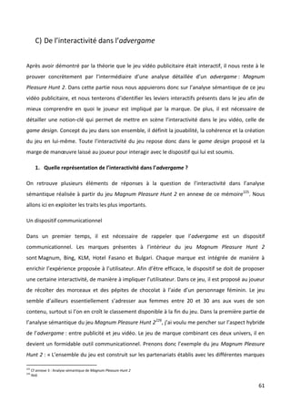 C) De l’interactivité dans l’advergame


Après avoir démontré par la théorie que le jeu vidéo publicitaire était interactif, il nous reste à le
prouver concrètement par l’intermédiaire d’une analyse détaillée d’un advergame : Magnum
Pleasure Hunt 2. Dans cette partie nous nous appuierons donc sur l’analyse sémantique de ce jeu
vidéo publicitaire, et nous tenterons d’identifier les leviers interactifs présents dans le jeu afin de
mieux comprendre en quoi le joueur est impliqué par la marque. De plus, il est nécessaire de
détailler une notion-clé qui permet de mettre en scène l’interactivité dans le jeu vidéo, celle de
game design. Concept du jeu dans son ensemble, il définit la jouabilité, la cohérence et la création
du jeu en lui-même. Toute l’interactivité du jeu repose donc dans le game design proposé et la
marge de manœuvre laissé au joueur pour interagir avec le dispositif qui lui est soumis.

        1. Quelle représentation de l’interactivité dans l’advergame ?

On retrouve plusieurs éléments de réponses à la question de l’interactivité dans l’analyse
sémantique réalisée à partir du jeu Magnum Pleasure Hunt 2 en annexe de ce mémoire225. Nous
allons ici en exploiter les traits les plus importants.

Un dispositif communicationnel

Dans un premier temps, il est nécessaire de rappeler que l’advergame est un dispositif
communicationnel. Les marques présentes à l’intérieur du jeu Magnum Pleasure Hunt 2
sont Magnum, Bing, KLM, Hotel Fasano et Bulgari. Chaque marque est intégrée de manière à
enrichir l’expérience proposée à l’utilisateur. Afin d’être efficace, le dispositif se doit de proposer
une certaine interactivité, de manière à impliquer l’utilisateur. Dans ce jeu, il est proposé au joueur
de récolter des morceaux et des pépites de chocolat à l’aide d’un personnage féminin. Le jeu
semble d’ailleurs essentiellement s’adresser aux femmes entre 20 et 30 ans aux vues de son
contenu, surtout si l’on en croît le classement disponible à la fin du jeu. Dans la première partie de
l’analyse sémantique du jeu Magnum Pleasure Hunt 2226, j’ai voulu me pencher sur l’aspect hybride
de l’advergame : entre publicité et jeu vidéo. Le jeu de marque combinant ces deux univers, il en
devient un formidable outil communicationnel. Prenons donc l’exemple du jeu Magnum Pleasure
Hunt 2 : « L’ensemble du jeu est construit sur les partenariats établis avec les différentes marques

225
      Cf annexe 3 : Analyse sémantique de Magnum Pleasure Hunt 2
226
      Ibid.

                                                                                                    61
 
