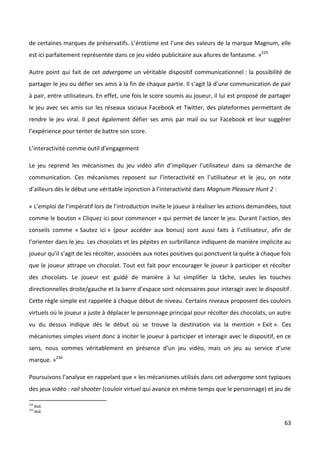 de certaines marques de préservatifs. L’érotisme est l’une des valeurs de la marque Magnum, elle
est ici parfaitement représentée dans ce jeu vidéo publicitaire aux allures de fantasme. »229

Autre point qui fait de cet advergame un véritable dispositif communicationnel : la possibilité de
partager le jeu ou défier ses amis à la fin de chaque partie. Il s’agit là d’une communication de pair
à pair, entre utilisateurs. En effet, une fois le score soumis au joueur, il lui est proposé de partager
le jeu avec ses amis sur les réseaux sociaux Facebook et Twitter, des plateformes permettant de
rendre le jeu viral. Il peut également défier ses amis par mail ou sur Facebook et leur suggérer
l’expérience pour tenter de battre son score.

L’interactivité comme outil d’engagement

Le jeu reprend les mécanismes du jeu vidéo afin d’impliquer l’utilisateur dans sa démarche de
communication. Ces mécanismes reposent sur l’interactivité en l’utilisateur et le jeu, on note
d’ailleurs dès le début une véritable injonction à l’interactivité dans Magnum Pleasure Hunt 2 :

« L’emploi de l’impératif lors de l’introduction invite le joueur à réaliser les actions demandées, tout
comme le bouton « Cliquez ici pour commencer » qui permet de lancer le jeu. Durant l’action, des
conseils comme « Sautez ici » (pour accéder aux bonus) sont aussi faits à l’utilisateur, afin de
l’orienter dans le jeu. Les chocolats et les pépites en surbrillance indiquent de manière implicite au
joueur qu’il s’agit de les récolter, associées aux notes positives qui ponctuent la quête à chaque fois
que le joueur attrape un chocolat. Tout est fait pour encourager le joueur à participer et récolter
des chocolats. Le joueur est guidé de manière à lui simplifier la tâche, seules les touches
directionnelles droite/gauche et la barre d’espace sont nécessaires pour interagir avec le dispositif.
Cette règle simple est rappelée à chaque début de niveau. Certains niveaux proposent des couloirs
virtuels où le joueur a juste à déplacer le personnage principal pour récolter des chocolats, un autre
vu du dessus indique dès le début où se trouve la destination via la mention « Exit ». Ces
mécanismes simples visent donc à inciter le joueur à participer et interagir avec le dispositif, en ce
sens, nous sommes véritablement en présence d’un jeu vidéo, mais un jeu au service d’une
marque. »230

Poursuivons l’analyse en rappelant que « les mécanismes utilisés dans cet advergame sont typiques
des jeux vidéo : rail shooter (couloir virtuel qui avance en même temps que le personnage) et jeu de

229
      Ibid.
230
      Ibid.

                                                                                                     63
 