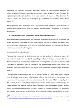 plateforme sont combinés dans ce jeu à plusieurs niveaux. Le joueur retrouve également des
actions simples typiques des jeux vidéo : course, saut, récolte de points/bonus. Mais aussi des
repères simples : décompte du temps et du score, indication du niveau en début d’exercice (les
fameux « level ») ou encore les cinématiques qui permettent les transitions entre chaque
niveau. »231

Ainsi le gameplay choisi dans ce jeu incite à plus d’interactivité, simplifiant l’action du joueur et
utilisant des classiques du jeu vidéo qui ont déjà fait leur preuve. Cela menant au final à plus
d’implication.

      2. Approche user centric : Quelle place pour le joueur dans ce dispositif ?

Nous venons de voir quel est l’intérêt pour la marque de proposer un tel dispositif, et comment elle
arrivait à impliquer l’internaute dans une expérience qui reprend ses codes et ses valeurs. Nous
allons maintenant nous attarder sur le point de vue de l’utilisateur, et tenter de comprendre quel
intérêt il peut trouver dans l’advergame.

Un jeu de qualité pour plus de plaisir

Précisons dès maintenant la condition sine qua non du succès d’un advergame auprès des
internautes : le jeu doit être bon. C’est le cas de Magnum Pleasure Hunt qui avait rassemblé plus de
7 millions de joueurs, jouant en moyenne 5 minutes à l’advergame232. Lorsque le jeu est de qualité,
l’utilisateur va prendre du plaisir à participer à une expérience de marque, non pas qu’il soit
forcément fan ou consommateur de cette marque, mais uniquement parce qu’il lui est proposé est
attractif.

Pour l’utilisateur, un jeu de qualité doit être un dispositif ludique qu’il prend plaisir à jouer et qu’il a
envie de partager avec ses amis. L’état de flow présenté plus haut dans ce mémoire est l’état
recherché par le joueur de manière inconsciente : le jeu doit être assez difficile pour qu’il y ait un
défi à relever, mais ne pas être trop compliqué pour ne pas frustrer le joueur. La mécanique très
simple proposée par Magnum Pleasure Hunt 2 repose sur l’utilisation de trois touches : les deux
flèches directionnelles gauche/droite et la barre d’espace du clavier d’ordinateur. Dès le début du
jeu, le joueur comprend qu’il lui faut récolter les morceaux de chocolats pour améliorer son score,

231
   Ibid.
232
   Source : Article « Magnum Pleasure Hunt 2, la naissance d’une franchise ? » sur le site Brand and Contents, le 3 avril 2012, consulté le 6 août 2012.
Site http://brandsandcontents.com/revue/2012/04/magnum-pleasure-hunt-2-la-naissance-dune-franchise/

                                                                                                                                                    64
 