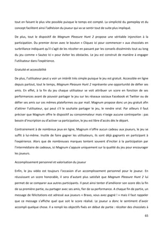 tout en faisant le plus vite possible puisque le temps est compté. La simplicité du gameplay et du
concept facilitent ainsi l’adhésion du joueur qui va se sentir tout de suite plus impliqué.

De plus, tout le dispositif de Magnum Pleasure Hunt 2 propose une véritable injonction à la
participation. Du premier écran avec le bouton « Cliquez ici pour commencer » aux chocolats en
surbrillance indiquant qu’il s’agit de les récolter en passant par les conseils disséminés tout au long
du jeu comme « Sautez Ici » pour éviter les obstacles. Le jeu est construit de manière à engager
l’utilisateur dans l’expérience.

Gratuité et accessibilité

De plus, l’utilisateur peut y voir un intérêt très simple puisque le jeu est gratuit. Accessible en ligne
depuis partout, tout le temps, Magnum Pleasure Hunt 2 représente une opportunité de défier ses
amis. En effet, à la fin du jeu chaque utilisateur se voit attribuer un score en fonction de ses
performances avant de pouvoir partager le jeu sur les réseaux sociaux Facebook et Twitter ou de
défier ses amis sur ces mêmes plateformes ou par mail. Magnum propose donc un jeu gratuit afin
d’attirer l’utilisateur, qui peut s’il le souhaite partager le jeu, le rendre viral. Par ailleurs il faut
préciser que Magnum offre le dispositif au consommateur mais n’exige aucune contrepartie : pas
besoin d’inscription ou d’activer sa participation, le jeu est libre d’accès dès le départ.

Contrairement à de nombreux jeux en ligne, Magnum n’offre aucun cadeau aux joueurs, le jeu se
suffit à lui-même. Inutile de faire gagner les utilisateurs, ils sont déjà gagnants en participant à
l’expérience. Alors que de nombreuses marques tentent souvent d’inciter à la participation par
l’intermédiaire de cadeaux, ici Magnum s’appuie uniquement sur la qualité du jeu pour encourager
les joueurs.

Accomplissement personnel et valorisation du joueur

Enfin, le jeu vidéo est toujours l’occasion d’un accomplissement personnel pour le joueur. En
réussissant un score honorable, il sera d’autant plus satisfait que Magnum Pleasure Hunt 2 lui
permet de se comparer aux autres participants. Il peut ainsi tenter d’améliorer son score dès la fin
de sa première partie, ou partager avec ses amis, fier de sa performance. A chaque fin de partie, un
message de félicitations est adressé aux joueurs « Bravo, vous avez gagné ! » mais il faut rappeler
que ce message s’affiche quel que soit le score réalisé. Le joueur a donc le sentiment d’avoir
accompli quelque chose. Il a rempli les objectifs fixés en début de partie : récolter des chocolats à

                                                                                                      65
 