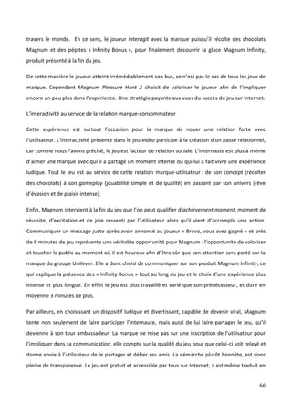 travers le monde. En ce sens, le joueur interagit avec la marque puisqu’il récolte des chocolats
Magnum et des pépites « Infinity Bonus », pour finalement découvrir la glace Magnum Infinity,
produit présenté à la fin du jeu.

De cette manière le joueur atteint irrémédiablement son but, ce n’est pas le cas de tous les jeux de
marque. Cependant Magnum Pleasure Hunt 2 choisit de valoriser le joueur afin de l’impliquer
encore un peu plus dans l’expérience. Une stratégie payante aux vues du succès du jeu sur Internet.

L’interactivité au service de la relation marque-consommateur

Cette expérience est surtout l’occasion pour la marque de nouer une relation forte avec
l’utilisateur. L’interactivité présente dans le jeu vidéo participe à la création d’un passé relationnel,
car comme nous l’avons précisé, le jeu est facteur de relation sociale. L’internaute est plus à même
d’aimer une marque avec qui il a partagé un moment intense ou qui lui a fait vivre une expérience
ludique. Tout le jeu est au service de cette relation marque-utilisateur : de son concept (récolter
des chocolats) à son gameplay (jouabilité simple et de qualité) en passant par son univers (rêve
d’évasion et de plaisir intense).

Enfin, Magnum intervient à la fin du jeu que l’on peut qualifier d’achievement moment, moment de
réussite, d’excitation et de joie ressenti par l’utilisateur alors qu’il vient d’accomplir une action.
Communiquer un message juste après avoir annoncé au joueur « Bravo, vous avez gagné » et près
de 8 minutes de jeu représente une véritable opportunité pour Magnum : l’opportunité de valoriser
et toucher le public au moment où il est heureux afin d’être sûr que son attention sera porté sur la
marque du groupe Unilever. Elle a donc choisi de communiquer sur son produit Magnum Infinity, ce
qui explique la présence des « Infinity Bonus » tout au long du jeu et le choix d’une expérience plus
intense et plus longue. En effet le jeu est plus travaillé et varié que son prédécesseur, et dure en
moyenne 3 minutes de plus.

Par ailleurs, en choisissant un dispositif ludique et divertissant, capable de devenir viral, Magnum
tente non seulement de faire participer l’internaute, mais aussi de lui faire partager le jeu, qu’il
devienne à son tour ambassadeur. La marque ne mise pas sur une inscription de l’utilisateur pour
l’impliquer dans sa communication, elle compte sur la qualité du jeu pour que celui-ci soit relayé et
donne envie à l’utilisateur de le partager et défier ses amis. La démarche plutôt honnête, est donc
pleine de transparence. Le jeu est gratuit et accessible par tous sur Internet, il est même traduit en


                                                                                                      66
 