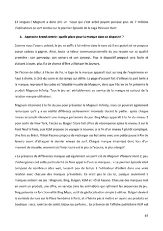12 langues ! Magnum a donc pris un risque qui s’est avéré payant puisque plus de 7 millions
d’utilisateurs se sont rendus sur le premier épisode de la saga Pleasure Hunt.

   3. Approche brand centric : quelle place pour la marque dans ce dispositif ?

Comme nous l’avons précisé, le jeu se suffit à lui-même dans le sens où il est gratuit et ne propose
aucun cadeau à gagner. Ainsi, toute la valeur communicationnelle du jeu repose sur sa qualité
première : son gameplay, son univers et son concept. Plus le dispositif proposé sera facile et
plaisant à jouer, plus il a de chance d’être utilisé par les joueurs.

De l’écran de début à l’écran de fin, le logo de la marque apparaît tout au long de l’expérience en
haut à droite, à côté du score et du temps qui défile. La page d’accueil fait d’ailleurs la part belle à
la marque, reprenant les codes et l’identité visuelle de Magnum, alors que l’écran de fin présente le
produit Magnum Infinity. Tout le jeu est véritablement au service de la marque et surtout de la
relation marque-utilisateur.

Magnum intervient à la fin du jeu pour présenter le Magnum Infinity, mais on pourrait également
remarquer qu’il y a en réalité différents achievement moments durant la partie : après chaque
niveau accompli intervient une marque partenaire du jeu. Bing Maps apparaît à la fin du niveau 2
pour sortir de New York, l’accès au Bulgari Store fait office de récompense après le niveau 3 sur le
Pont Neuf à Paris, puis KLM propose de voyager à nouveau à la fin d’un niveau 4 plutôt compliqué.
Une fois au Brésil, l’hôtel Fasano propose de recharger ses batteries avec une petite pause à Rio de
Janeiro avant d’attaquer le dernier niveau de surf. Chaque marque intervient donc lors d’un
moment de réussite, moment où l’internaute est le plus à l’écoute, le plus réceptif.

« La présence de différentes marques est également un point clé de Magnum Pleasure Hunt 2, peu
d’advergames ont cette particularité de faire appel à d’autres marques… « Le premier épisode était
composé de nombreux sites web, laissant peu de temps à l’utilisateur d’entrer dans une vraie
relation avec chacune des marques présentées. Ce n’est pas le cas ici, puisque seulement 5
marques entrent en jeu : Magnum, Bing, Bulgari, KLM et Hôtel Fasano. Chacune des marques met
en avant un produit, une offre, un service dans les animations qui rythment les séquences de jeu.
Bing présente sa fonctionnalité Bing Maps, outil de géolocalisation simple à utiliser. Bulgari devient
le symbole du luxe sur la Place Vendôme à Paris, et n’hésite pas à mettre en avant ses produits en
boutique : sacs, lunettes de soleil, bijoux ou parfums… La présence de l’affiche publicitaire KLM est


                                                                                                     67
 