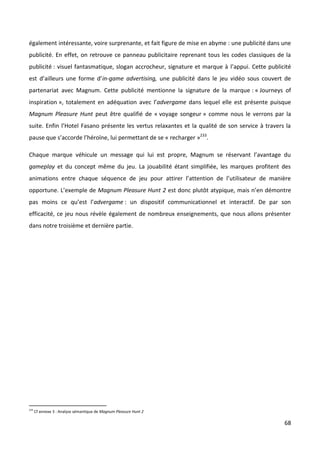 également intéressante, voire surprenante, et fait figure de mise en abyme : une publicité dans une
publicité. En effet, on retrouve ce panneau publicitaire reprenant tous les codes classiques de la
publicité : visuel fantasmatique, slogan accrocheur, signature et marque à l’appui. Cette publicité
est d’ailleurs une forme d’in-game advertising, une publicité dans le jeu vidéo sous couvert de
partenariat avec Magnum. Cette publicité mentionne la signature de la marque : « Journeys of
inspiration », totalement en adéquation avec l’advergame dans lequel elle est présente puisque
Magnum Pleasure Hunt peut être qualifié de « voyage songeur » comme nous le verrons par la
suite. Enfin l’Hotel Fasano présente les vertus relaxantes et la qualité de son service à travers la
pause que s’accorde l’héroïne, lui permettant de se « recharger »233.

Chaque marque véhicule un message qui lui est propre, Magnum se réservant l’avantage du
gameplay et du concept même du jeu. La jouabilité étant simplifiée, les marques profitent des
animations entre chaque séquence de jeu pour attirer l’attention de l’utilisateur de manière
opportune. L’exemple de Magnum Pleasure Hunt 2 est donc plutôt atypique, mais n’en démontre
pas moins ce qu’est l’advergame : un dispositif communicationnel et interactif. De par son
efficacité, ce jeu nous révèle également de nombreux enseignements, que nous allons présenter
dans notre troisième et dernière partie.




233
      Cf annexe 3 : Analyse sémantique de Magnum Pleasure Hunt 2

                                                                                                 68
 