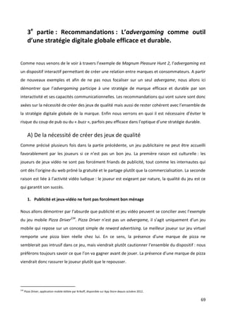 3e partie : Recommandations : L’advergaming comme outil
        d’une stratégie digitale globale efficace et durable.


Comme nous venons de le voir à travers l’exemple de Magnum Pleasure Hunt 2, l’advergaming est
un dispositif interactif permettant de créer une relation entre marques et consommateurs. A partir
de nouveaux exemples et afin de ne pas nous focaliser sur un seul advergame, nous allons ici
démontrer que l’advergaming participe à une stratégie de marque efficace et durable par son
interactivité et ses capacités communicationnelles. Les recommandations qui vont suivre sont donc
axées sur la nécessité de créer des jeux de qualité mais aussi de rester cohérent avec l’ensemble de
la stratégie digitale globale de la marque. Enfin nous verrons en quoi il est nécessaire d’éviter le
risque du coup de pub ou du « buzz », parfois peu efficace dans l’optique d’une stratégie durable.

        A) De la nécessité de créer des jeux de qualité
Comme précisé plusieurs fois dans la partie précédente, un jeu publicitaire ne peut être accueilli
favorablement par les joueurs si ce n’est pas un bon jeu. La première raison est culturelle : les
joueurs de jeux vidéo ne sont pas forcément friands de publicité, tout comme les internautes qui
ont dès l’origine du web prôné la gratuité et le partage plutôt que la commercialisation. La seconde
raison est liée à l’activité vidéo ludique : le joueur est exigeant par nature, la qualité du jeu est ce
qui garantit son succès.

        1. Publicité et jeux-vidéo ne font pas forcément bon ménage

Nous allons démontrer par l’absurde que publicité et jeu vidéo peuvent se concilier avec l’exemple
du jeu mobile Pizza Driver234. Pizza Driver n’est pas un advergame, il s’agit uniquement d’un jeu
mobile qui repose sur un concept simple de reward advertising. Le meilleur joueur sur jeu virtuel
remporte une pizza bien réelle chez lui. En ce sens, la présence d’une marque de pizza ne
semblerait pas intrusif dans ce jeu, mais viendrait plutôt cautionner l’ensemble du dispositif : nous
préfèrons toujours savoir ce que l’on va gagner avant de jouer. La présence d’une marque de pizza
viendrait donc rassurer le joueur plutôt que le repousser.




234
      Pizza Driver, application mobile éditée par Krikoff, disponible sur App Store depuis octobre 2012.

                                                                                                           69
 