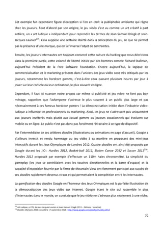 Cet exemple fait cependant figure d’exception si l’on en croît la publiphobie ambiante qui règne
chez les joueurs. Tout d’abord par son origine, le jeu vidéo s’est vu comme un art créatif à part
entière, un « art ludique » indépendant pour reprendre les termes de Jean-Samuel Kriegk et Jean-
Jacques Launier235. Cela suppose une certaine liberté dans la conception du jeu, ce que ne permet
pas la présence d’une marque, qui est à l’inverse l’objet de contraintes.

Ensuite, les joueurs internautes ont toujours conservé cette culture du hacking que nous décrivions
dans la première partie, cette volonté de liberté initiée par des hommes comme Richard Stallman,
aujourd’hui Président de la Free Software Foundation. Encore aujourd’hui, la logique de
commercialisation et le marketing présents dans l’univers des jeux vidéo sont très critiqués par les
joueurs, notamment les hardcore gamers, c’est-à-dire ceux passant plusieurs heures par jour à
jouer sur leur console ou leur ordinateur, le plus souvent en ligne.

Cependant, il faut ici nuancer notre propos car même si publicité et jeu vidéo ne font pas bon
ménage, rappelons que l’advergame s’adresse le plus souvent à un public plus large et pas
nécessairement à ces fameux hardcore gamers ! La démocratisation initiée dans l’industrie vidéo-
ludique a influencé les professionnels du marketing. Ainsi, les jeux ne s’adressent pas uniquement
aux joueurs invétérés mais plutôt aux casual gamers ou joueurs occasionnels qui évoluent sur
mobile ou en ligne. Le public n’est pas donc pas forcément réfractaire à ce type de dispositif.

Par l’intermédiaire de ses célèbres doodles (illustrations ou animations en page d’accueil), Google a
d’ailleurs investit et rendu hommage au jeu vidéo à sa manière en proposant des mini-jeux
interactifs durant les Jeux Olympiques de Londres 2012. Quatre doodles ont ainsi été proposés par
Google durant les J.O : Hurdles 2012, Basket-ball 2012, Slalom Canoe 2012 et Soccer 2012236.
Hurdles 2012 proposait par exemple d’effectuer un 110m haies chronométré. La simplicité du
gameplay (les jeux se contrôlaient avec les touches directionnelles et la barre d’espace) et la
capacité d’exposition fournie par la firme de Mountain View ont fortement participé aux succès de
ses doodles rapidement devenus viraux et qui permettaient la compétition entre les internautes.

La gamification des doodles Google en l’honneur des Jeux Olympiques est la parfaite illustration de
la démocratisation des jeux vidéo sur Internet. Google étant le site qui rassemble le plus
d’internautes dans le monde, on constate que le jeu vidéo ne s’adresse plus seulement à une niche,


235
      Art Ludique, p.228, de Jean-Jacques Launier et Jean-Samuel Kriegk (2011 – Editions : Sonatine)
236
      Doodles Olympics 2012 consulté le 17 septembre 2012 : http://www.google.com/doodles/hurdles-2012

                                                                                                         70
 