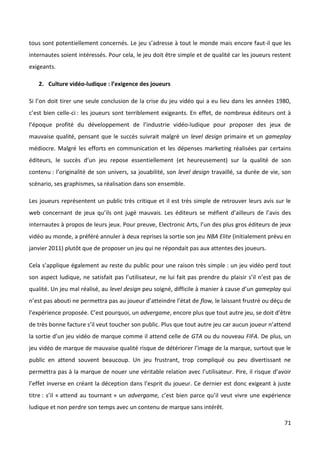 tous sont potentiellement concernés. Le jeu s’adresse à tout le monde mais encore faut-il que les
internautes soient intéressés. Pour cela, le jeu doit être simple et de qualité car les joueurs restent
exigeants.

   2. Culture vidéo-ludique : l’exigence des joueurs

Si l’on doit tirer une seule conclusion de la crise du jeu vidéo qui a eu lieu dans les années 1980,
c’est bien celle-ci : les joueurs sont terriblement exigeants. En effet, de nombreux éditeurs ont à
l’époque profité du développement de l’industrie vidéo-ludique pour proposer des jeux de
mauvaise qualité, pensant que le succès suivrait malgré un level design primaire et un gameplay
médiocre. Malgré les efforts en communication et les dépenses marketing réalisées par certains
éditeurs, le succès d’un jeu repose essentiellement (et heureusement) sur la qualité de son
contenu : l’originalité de son univers, sa jouabilité, son level design travaillé, sa durée de vie, son
scénario, ses graphismes, sa réalisation dans son ensemble.

Les joueurs représentent un public très critique et il est très simple de retrouver leurs avis sur le
web concernant de jeux qu’ils ont jugé mauvais. Les éditeurs se méfient d’ailleurs de l’avis des
internautes à propos de leurs jeux. Pour preuve, Electronic Arts, l’un des plus gros éditeurs de jeux
vidéo au monde, a préféré annuler à deux reprises la sortie son jeu NBA Elite (initialement prévu en
janvier 2011) plutôt que de proposer un jeu qui ne répondait pas aux attentes des joueurs.

Cela s’applique également au reste du public pour une raison très simple : un jeu vidéo perd tout
son aspect ludique, ne satisfait pas l’utilisateur, ne lui fait pas prendre du plaisir s’il n’est pas de
qualité. Un jeu mal réalisé, au level design peu soigné, difficile à manier à cause d’un gameplay qui
n’est pas abouti ne permettra pas au joueur d’atteindre l’état de flow, le laissant frustré ou déçu de
l’expérience proposée. C’est pourquoi, un advergame, encore plus que tout autre jeu, se doit d’être
de très bonne facture s’il veut toucher son public. Plus que tout autre jeu car aucun joueur n’attend
la sortie d’un jeu vidéo de marque comme il attend celle de GTA ou du nouveau FIFA. De plus, un
jeu vidéo de marque de mauvaise qualité risque de détériorer l’image de la marque, surtout que le
public en attend souvent beaucoup. Un jeu frustrant, trop compliqué ou peu divertissant ne
permettra pas à la marque de nouer une véritable relation avec l’utilisateur. Pire, il risque d’avoir
l’effet inverse en créant la déception dans l’esprit du joueur. Ce dernier est donc exigeant à juste
titre : s’il « attend au tournant » un advergame, c’est bien parce qu’il veut vivre une expérience
ludique et non perdre son temps avec un contenu de marque sans intérêt.

                                                                                                     71
 