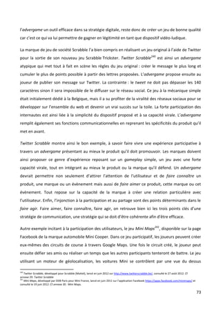 l’advergame un outil efficace dans sa stratégie digitale, reste donc de créer un jeu de bonne qualité
car c’est ce qui va lui permettre de gagner en légitimité en tant que dispositif vidéo-ludique.

La marque de jeu de société Scrabble l’a bien compris en réalisant un jeu original à l’aide de Twitter
pour la sortie de son nouveau jeu Scrabble Trickster. Twitter Scrabble240 est ainsi un advergame
atypique qui met tout à fait en scène les règles du jeu original : créer le message le plus long et
cumuler le plus de points possible à partir des lettres proposées. L’advergame propose ensuite au
joueur de publier son message sur Twitter. La contrainte : le tweet ne doit pas dépasser les 140
caractères sinon il sera impossible de le diffuser sur le réseau social. Ce jeu à la mécanique simple
était initialement dédié à la Belgique, mais il a su profiter de la viralité des réseaux sociaux pour se
développer sur l’ensemble du web et devenir un vrai succès sur la toile. La forte participation des
internautes est ainsi liée à la simplicité du dispositif proposé et à sa capacité virale. L’advergame
remplit également ses fonctions communicationnelles en reprenant les spécificités du produit qu’il
met en avant.

Twitter Scrabble montre ainsi le bon exemple, à savoir faire vivre une expérience participative à
travers un advergame présentant au mieux le produit qu’il doit promouvoir. Les marques doivent
ainsi proposer ce genre d’expérience reposant sur un gameplay simple, un jeu avec une forte
capacité virale, tout en intégrant au mieux le produit ou la marque qu’il défend. Un advergame
devrait permettre non seulement d’attirer l’attention de l’utilisateur et de faire connaître un
produit, une marque ou un évènement mais aussi de faire aimer ce produit, cette marque ou cet
évènement. Tout repose sur la capacité de la marque à créer une relation particulière avec
l’utilisateur. Enfin, l’injonction à la participation et au partage sont des points déterminants dans le
faire agir. Faire aimer, faire connaître, faire agir, on retrouve bien ici les trois points clés d’une
stratégie de communication, une stratégie qui se doit d’être cohérente afin d’être efficace.

Autre exemple incitant à la participation des utilisateurs, le jeu Mini Maps241, disponible sur la page
Facebook de la marque automobile Mini Cooper. Dans ce jeu participatif, les joueurs peuvent créer
eux-mêmes des circuits de course à travers Google Maps. Une fois le circuit créé, le joueur peut
ensuite défier ses amis ou réaliser un temps que les autres participants tenteront de battre. Le jeu
utilisant un moteur de géolocalisation, les voitures Mini se contrôlent par une vue du dessus

240
    Twitter Scrabble, développé pour Scrabble (Mattel), lancé en juin 2012 sur http://www.twitterscrabble.be/, consulté le 27 août 2012. Cf
annexe 29: Twitter Scrabble
241
    Mini Maps, développé par DDB Paris pour Mini France, lancé en juin 2011 sur l’application Facebook https://apps.facebook.com/minimaps/ et
consulté le 19 juin 2012. Cf annexe 30 : Mini Maps.

                                                                                                                                                73
 