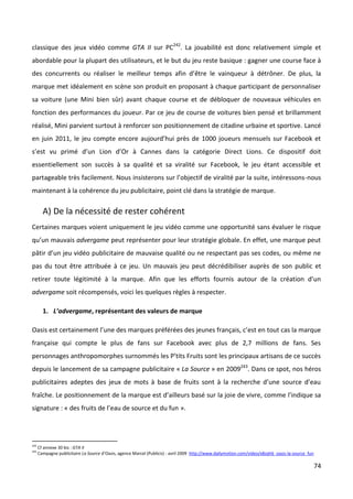 classique des jeux vidéo comme GTA II sur PC242. La jouabilité est donc relativement simple et
abordable pour la plupart des utilisateurs, et le but du jeu reste basique : gagner une course face à
des concurrents ou réaliser le meilleur temps afin d’être le vainqueur à détrôner. De plus, la
marque met idéalement en scène son produit en proposant à chaque participant de personnaliser
sa voiture (une Mini bien sûr) avant chaque course et de débloquer de nouveaux véhicules en
fonction des performances du joueur. Par ce jeu de course de voitures bien pensé et brillamment
réalisé, Mini parvient surtout à renforcer son positionnement de citadine urbaine et sportive. Lancé
en juin 2011, le jeu compte encore aujourd’hui près de 1000 joueurs mensuels sur Facebook et
s’est vu primé d’un Lion d’Or à Cannes dans la catégorie Direct Lions. Ce dispositif doit
essentiellement son succès à sa qualité et sa viralité sur Facebook, le jeu étant accessible et
partageable très facilement. Nous insisterons sur l’objectif de viralité par la suite, intéressons-nous
maintenant à la cohérence du jeu publicitaire, point clé dans la stratégie de marque.

        A) De la nécessité de rester cohérent
Certaines marques voient uniquement le jeu vidéo comme une opportunité sans évaluer le risque
qu’un mauvais advergame peut représenter pour leur stratégie globale. En effet, une marque peut
pâtir d’un jeu vidéo publicitaire de mauvaise qualité ou ne respectant pas ses codes, ou même ne
pas du tout être attribuée à ce jeu. Un mauvais jeu peut décrédibiliser auprès de son public et
retirer toute légitimité à la marque. Afin que les efforts fournis autour de la création d’un
advergame soit récompensés, voici les quelques règles à respecter.

        1. L’advergame, représentant des valeurs de marque

Oasis est certainement l’une des marques préférées des jeunes français, c’est en tout cas la marque
française qui compte le plus de fans sur Facebook avec plus de 2,7 millions de fans. Ses
personnages anthropomorphes surnommés les P’tits Fruits sont les principaux artisans de ce succès
depuis le lancement de sa campagne publicitaire « La Source » en 2009243. Dans ce spot, nos héros
publicitaires adeptes des jeux de mots à base de fruits sont à la recherche d’une source d’eau
fraîche. Le positionnement de la marque est d’ailleurs basé sur la joie de vivre, comme l’indique sa
signature : « des fruits de l’eau de source et du fun ».




242
      Cf annexe 30 bis : GTA II
243
      Campagne publicitaire La Source d’Oasis, agence Marcel (Publicis) - avril 2009 http://www.dailymotion.com/video/x8zqh6_oasis-la-source_fun

                                                                                                                                                   74
 
