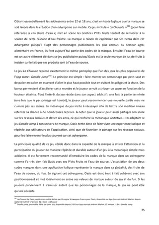 Ciblant essentiellement les adolescents entre 12 et 18 ans, c’est en toute logique que la marque se
soit lancée dans la création d’un advergame sur mobile. Ce jeu intitulé « La Chuuute »244 (pour faire
référence à « la chute d’eau ») met en scène les célèbres P’tits Fruits tentant de remonter à la
source de cette cascade d’eau fraîche. La marque a raison de capitaliser sur ses héros dans cet
advergame puisqu’il s’agit des personnages publicitaires les plus connus du secteur agro-
alimentaire en France, ils font aujourd’hui partie des codes de la marque. Ensuite, l’eau de source
est un autre élément clé dans ce jeu publicitaire puisqu’Oasis est la seule marque de jus de fruits à
insister sur le fait que ses produits sont à l’eau de source.

Le jeu La Chuuute reprend exactement le même gameplay que l’un des jeux les plus populaires de
l’App store : Doodle Jump245. Le principe est simple : faire monter un personnage par petit saut et
de palier en palier en essayant d’aller le plus haut possible tout en évitant les pièges et la chute. Des
bonus permettent d’accélérer cette montée et le joueur se voit attribuer un score en fonction de la
hauteur atteinte. Tout l’intérêt du jeu réside dans son aspect addictif : une fois la partie terminée
(une fois que le personnage est tombé), le joueur peut recommencer une nouvelle partie mais ne
cumule pas ses scores. La mécanique du jeu incite à réessayer afin de battre son meilleur niveau
retenter sa chance à de nombreuses reprises. A noter que le joueur peut aussi partager son score
sur les réseaux sociaux et défier ses amis, ce qui renforce la mécanique addictive... En adaptant le
jeu Doodle Jump à son univers de marque, Oasis tente donc de faire vivre une expérience ludique et
répétée aux utilisateurs de l’application, ainsi que de favoriser le partage sur les réseaux sociaux,
pour les faire revenir le plus souvent sur cet advergame.

La principale qualité de ce jeu réside donc dans la capacité de la marque à attirer l’attention et la
participation du joueur de manière répétée et durable autour d’un jeu à la mécanique simple mais
addictive. Il est fortement recommandé d’introduire les codes de la marque dans un advergame
comme l’a très bien fait Oasis avec ses P’tits Fruits et l’eau de source. L’association de ces deux
codes marques dans une application ludique représente la marque dans sa globalité, des fruits de
l’eau de source, du fun. En signant cet advergame, Oasis est donc tout à fait cohérent avec son
positionnement et met idéalement en scène ses valeurs de marque autour du jeu et du fun. Si les
joueurs parviennent à s’amuser autant que les personnages de la marque, le jeu ne peut être
qu’une réussite.

244
    La Chuuute by Oasis, application mobile éditée par Orangina Schweppes France pour Oasis, disponible sur App Store et Android Market depuis
septembre 2010. Cf annexe 31 : Oasis La Chuuute
245
    Doodle Jump, jeu mobile édité par Lima Sky, disponible depuis 2009 sur App store et Android Market. Cf annexe 31 bis : Doodle Jump.

                                                                                                                                                 75
 