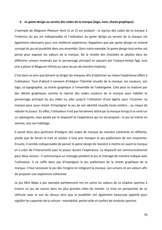 2. Le game design au service des codes de la marque (logo, nom, charte graphique)

L’exemple de Magnum Pleasure Hunt (1 et 2) est probant : la reprise des codes de la marque à
l’intérieur du jeu est indispensable et l’utilisation du game design au service de la marque est
également nécessaire pour une meilleure expérience. Rappelons que par game design on entend
concept du jeu et jouabilité dans son ensemble. Dans notre exemple, le game design tout entier est
pensé pour exposer les valeurs de la marque. De la récolte des chocolats et pépites dans les
différents univers traversés par le personnage principal en passant par l’espace-temps figé, tout
vise à placer le Magnum Infinity au cœur du jeu de manière implicite.

C’est dans ce sens que doivent se diriger les marques afin d’optimiser au mieux l’expérience offert à
l’utilisateur. Tout d’abord il convient d’intégrer l’identité visuelle de la marque, ses couleurs, son
logo, sa typographie, sa charte graphique à l’ensemble de l’advergame. Cela peut se traduire par
des détails graphiques comme la reprise des codes couleurs de la marque pour habiller le
personnage principal du jeu vidéo ou aller jusqu’à l’utilisation d’une égérie pour l’incarner. La
marque peut aussi choisir d’imprégner le jeu de son identité visuelle toute entière… au risque de
rebuter le joueur. En effet, l’utilisateur n’est pas forcément attiré par la marque lorsqu’il se rend sur
un advergame, mais plutôt par le dispositif et l’expérience qui lui est proposé : le jeu lui-même en
somme, non son habillage.

Il paraît donc plus pertinent d’intégrer des codes de marque de manière cohérente et réfléchie,
plutôt que de forcer le trait et vouloir à tout prix marquer le jeu publicitaire de son empreinte.
Ensuite, il semble indispensable de penser le game design de manière à mettre en avant la marque
et à créer de l’interactivité avec le joueur durant l’expérience. Le dispositif est communicationnel
pour deux raisons : il communique un message pendant le jeu et interagit de manière ludique avec
l’utilisateur. Il ne suffit donc pas d’imprégner le jeu publicitaire de la charte graphique de la
marque, il faut concevoir le jeu dès l’origine en intégrant la marque, son univers et ses valeurs afin
de proposer une expérience cohérente.

Le jeu Mini Maps a par exemple parfaitement mis en scène les valeurs de sa citadine sportive à
travers un jeu de course dans les plus grandes villes du monde. La mise en perspective de ce
véhicule avec la vue du dessus ainsi que la jouabilité ont également beaucoup apporté pour
signifier les capacités de la voiture : maniabilité, petite taille et confort de conduite sportive.



                                                                                                      76
 