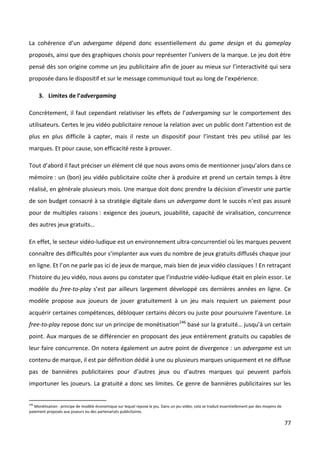 La cohérence d’un advergame dépend donc essentiellement du game design et du gameplay
proposés, ainsi que des graphiques choisis pour représenter l’univers de la marque. Le jeu doit être
pensé dès son origine comme un jeu publicitaire afin de jouer au mieux sur l’interactivité qui sera
proposée dans le dispositif et sur le message communiqué tout au long de l’expérience.

      3. Limites de l’advergaming

Concrètement, il faut cependant relativiser les effets de l’advergaming sur le comportement des
utilisateurs. Certes le jeu vidéo publicitaire renoue la relation avec un public dont l’attention est de
plus en plus difficile à capter, mais il reste un dispositif pour l’instant très peu utilisé par les
marques. Et pour cause, son efficacité reste à prouver.

Tout d’abord il faut préciser un élément clé que nous avons omis de mentionner jusqu’alors dans ce
mémoire : un (bon) jeu vidéo publicitaire coûte cher à produire et prend un certain temps à être
réalisé, en générale plusieurs mois. Une marque doit donc prendre la décision d’investir une partie
de son budget consacré à sa stratégie digitale dans un advergame dont le succès n’est pas assuré
pour de multiples raisons : exigence des joueurs, jouabilité, capacité de viralisation, concurrence
des autres jeux gratuits…

En effet, le secteur vidéo-ludique est un environnement ultra-concurrentiel où les marques peuvent
connaître des difficultés pour s’implanter aux vues du nombre de jeux gratuits diffusés chaque jour
en ligne. Et l’on ne parle pas ici de jeux de marque, mais bien de jeux vidéo classiques ! En retraçant
l’histoire du jeu vidéo, nous avons pu constater que l’industrie vidéo-ludique était en plein essor. Le
modèle du free-to-play s’est par ailleurs largement développé ces dernières années en ligne. Ce
modèle propose aux joueurs de jouer gratuitement à un jeu mais requiert un paiement pour
acquérir certaines compétences, débloquer certains décors ou juste pour poursuivre l’aventure. Le
free-to-play repose donc sur un principe de monétisation246 basé sur la gratuité… jusqu’à un certain
point. Aux marques de se différencier en proposant des jeux entièrement gratuits ou capables de
leur faire concurrence. On notera également un autre point de divergence : un advergame est un
contenu de marque, il est par définition dédié à une ou plusieurs marques uniquement et ne diffuse
pas de bannières publicitaires pour d’autres jeux ou d’autres marques qui peuvent parfois
importuner les joueurs. La gratuité a donc ses limites. Ce genre de bannières publicitaires sur les


246
   Monétisation : principe de modèle économique sur lequel repose le jeu. Dans un jeu vidéo, cela se traduit essentiellement par des moyens de
paiement proposés aux joueurs ou des partenariats publicitaires.

                                                                                                                                                 77
 