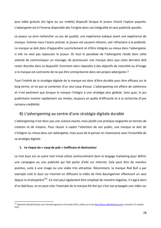 jeux vidéo gratuits (en ligne ou sur mobile) disparaît lorsque le joueur choisit l’option payante.
L’advergame est à l’inverse disponible dès l’origine dans son intégralité et sans publicité ajoutée.

Le joueur va ainsi rechercher un jeu de qualité, une expérience ludique avant une expérience de
marque. Comme nous l’avons précisé, le joueur est souvent réticent, voir réfractaire à la publicité.
La marque se doit donc d’apparaître succinctement et d’être intégrée au mieux dans l’advergame,
si elle ne veut pas repousser le joueur. Or tout le paradoxe de l’advergame réside dans cette
volonté de communiquer un message, de promouvoir une marque alors que cette dernière doit
rester discrète dans ce dispositif. Comment alors répondre à des objectifs de notoriété ou d’image
si la marque est contrainte de ne pas être omniprésente dans son propre advergame ?

Tout l’intérêt de la stratégie digitale de la marque est donc d’être durable pour être efficace sur le
long terme, et ne pas se contenter d’un seul coup d’essai. L’advergaming est affaire de cohérence
et n’est pertinent que lorsque la marque l’intègre à une stratégie plus globale. Sans quoi, le jeu
publicitaire montre rapidement ses limites, toujours en quête d’efficacité et à la recherche d’une
certaine crédibilité.

      B) L’advergaming au centre d’une stratégie digitale durable
L’advergaming n’est donc pas une science exacte, mais plutôt une pratique exigeante en termes de
création et de moyens. Pour réussir à capter l’attention de son public, une marque se doit de
s’intégrer au mieux dans son advergame, mais aussi de le penser en résonnance avec l’ensemble de
sa stratégie digitale.

      1. Le risque du « coup de pub » inefficace et destructeur

Le mot buzz est un autre mot trivial utilisé communément dans le langage marketing pour définir
une campagne ou une publicité qui fait parler d’elle sur Internet. Cela peut être de manière
positive, suite à une image ou une vidéo très attractive. Récemment, la marque Red Bull a par
exemple créé le buzz sur Internet en diffusant la vidéo de Felix Baumgartner effectuant un saut
depuis la stratosphère247. Ce mot peut également être employé de manière négative, il s’agira alors
d’un bad buzz, et on peut citer l’exemple de la marque Kit-Kat qui s’est vue propagée une vidéo sur




247
  Opération Red Bull Stratos avec Felix Baumgartner le 14 octobre 2012, visible sur le site http://www.redbullstratos.com/, consulté le 15 octobre
2012.

                                                                                                                                                 78
 