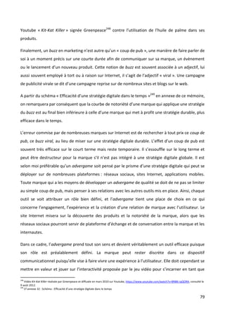 Youtube « Kit-Kat Killer » signée Greenpeace248 contre l’utilisation de l’huile de palme dans ses
produits.

Finalement, un buzz en marketing n’est autre qu’un « coup de pub », une manière de faire parler de
soi à un moment précis sur une courte durée afin de communiquer sur sa marque, un évènement
ou le lancement d’un nouveau produit. Cette notion de buzz est souvent associée à un adjectif, lui
aussi souvent employé à tort ou à raison sur Internet, il s’agit de l’adjectif « viral ». Une campagne
de publicité virale se dit d’une campagne reprise sur de nombreux sites et blogs sur le web.

A partir du schéma « Efficacité d’une stratégie digitale dans le temps »249 en annexe de ce mémoire,
on remarquera par conséquent que la courbe de notoriété d’une marque qui applique une stratégie
du buzz est au final bien inférieure à celle d’une marque qui met à profit une stratégie durable, plus
efficace dans le temps.

L’erreur commise par de nombreuses marques sur Internet est de rechercher à tout prix ce coup de
pub, ce buzz viral, au lieu de miser sur une stratégie digitale durable. L’effet d’un coup de pub est
souvent très efficace sur le court terme mais reste temporaire. Il s’essouffle sur le long terme et
peut être destructeur pour la marque s’il n’est pas intégré à une stratégie digitale globale. Il est
selon moi préférable qu’un advergame soit pensé par le prisme d’une stratégie digitale qui peut se
déployer sur de nombreuses plateformes : réseaux sociaux, sites Internet, applications mobiles.
Toute marque qui a les moyens de développer un advergame de qualité se doit de ne pas se limiter
au simple coup de pub, mais penser à ses relations avec les autres outils mis en place. Ainsi, chaque
outil se voit attribuer un rôle bien défini, et l’advergame tient une place de choix en ce qui
concerne l’engagement, l’expérience et la création d’une relation de marque avec l’utilisateur. Le
site Internet misera sur la découverte des produits et la notoriété de la marque, alors que les
réseaux sociaux pourront servir de plateforme d’échange et de conversation entre la marque et les
internautes.

Dans ce cadre, l’advergame prend tout son sens et devient véritablement un outil efficace puisque
son rôle est préalablement défini. La marque peut rester discrète dans ce dispositif
communicationnel puisqu’elle vise à faire vivre une expérience à l’utilisateur. Elle doit cependant se
mettre en valeur et jouer sur l’interactivité proposée par le jeu vidéo pour s’incarner en tant que

248
    Vidéo Kit-Kat Killer réalisée par Greenpeace et diffusée en mars 2010 sur Youtube, https://www.youtube.com/watch?v=BNB6-iqQORA, consulté le
9 août 2012.
249
    Cf annexe 32 : Schéma : Efficacité d’une stratégie digitale dans le temps

                                                                                                                                            79
 