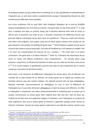 de pratiques propres aux jeux vidéo dans le marketing. En ce sens, gamification et advergaming ne
s’opposent pas, ce sont deux notions complémentaires puisque l’advergaming découle de cette
invasion du jeu vidéo dans notre quotidien.

Lors d’une conférence TED en août 2010, Seth Priebatsch (fondateur de la start-up SCVNGR)
évoque la gamification lors d’un discours intitulé « The game layer on top of the world »10. A juste
titre, il explique ainsi dans un premier temps que la dernière décennie était celle du social, et
affirme que la prochaine sera celle du jeu. Il énumère notamment les différentes formes que
prennent déjà les mécaniques de jeu dans notre vie quotidienne : “There are credit card schemes
and airline mile programs, and coupon cards and all these loyalty schemes that actually do use
game dynamics and actually are building the game layer.”11 Seth Priebatsch rappelle ensuite que la
structure des réseaux sociaux existe déjà, c’est celle de Facebook qui s’est imposée en modèle. Puis
il en vient aux caractéristiques de chacune de ces « couches » : “The social layer is all about
connections. The game layer is all about influence.”12 Selon lui, l’utilisation des mécaniques de jeu
serait un moyen très efficace d’influencer notre comportement : “It’s actually about using
dynamics, using forces, to influence the behavior of where you are, what you do there, how you do
it.”13 Et la couche ludique, la gamification, pourrait être selon lui plus impactante que la couche
sociale qui a pris place ces dernières années…

Autre point, il est nécessaire de différencier l’advergame du serious game, afin de délimiter une
nouvelle fois le sujet d’étude de ce mémoire. Un serious game est un logiciel qui combine une
intention sérieuse avec des ressorts ludiques. Ses objectifs peuvent être de type pédagogique,
éducatif, informatif, communicationnel ou idéologique, et c’est ici qu’il se différencie de
l’advergame qui n’a pas cette dimension pédagogique, et dont les enjeux sont différents. En effet,
un advergame a uniquement une valeur communicationnelle et marketing pour la marque qui le
conçoit, contrairement au serious game dont l’objectif peut aller plus loin. Dans les deux cas,
l’intérêt est de faire vivre une expérience ludique à l’utilisateur, mais l’advergame se contente de
cette expérience, alors que le serious game va chercher à apprendre quelque chose, former ou
informer l’utilisateur. De plus les serious games s’adressent à une cible bien précise, comme le jeu


10
   Traduction : La couche ludique sur le toit du monde, Conférence TedX Boston de Seth Priebatsch, août 2010, visible ici :
http://www.ted.com/talks/seth_priebatsch_the_game_layer_on_top_of_the_world.html
11
   Traduction : « Il y a déjà des cartes de crédits, des programmes de compagnies aériennes, et des cartes de réduction. Tous ces programmes de
fidélité qui utilisent en fait les mécaniques du jeu vidéo et construisent la couche ludique (ou vidéo-ludique) »
12
   Traduction : « La couche sociale est faite de connections. La couche ludique se concentre sur l’influence. »
13
   Traduction : « Tout renvoie à l’utilisation des dynamiques et des forces, pour influencer où vous êtes, ce que vous faîtes, comment vous le faîtes.»

                                                                                                                                                          8
 