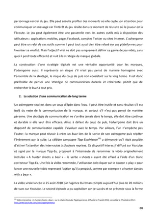 personnage central du jeu. Elle peut ensuite profiter des moments où elle capte son attention pour
communiquer un message car l’intérêt du jeu réside dans ce moment de réussite où le joueur est à
l’écoute. Le jeu peut également être une passerelle vers les autres outils mis à disposition des
utilisateurs : applications mobiles, pages Facebook, comptes Twitter ou sites Internet. L’advergame
peut être un relai de ces outils comme il peut tout aussi bien être relayé sur ces plateformes pour
favoriser sa viralité. Mais l’adjectif viral ne doit pas uniquement définir ce genre de jeu vidéo, sans
quoi il perd toute efficacité et nuit à la stratégie de marque globale.

La construction d’une stratégie digitale est une véritable opportunité pour les marques,
l’advergame aussi. Il représente un risque s’il n’est pas pensé de manière homogène avec
l’ensemble de la stratégie, le risque du coup de pub non consistant sur le long terme. Il est donc
préférable de penser une stratégie de communication durable et cohérente, plutôt que de
rechercher le buzz à tout prix.

      2. La solution d’une communication de long terme

Un advergame seul est donc un coup d’épée dans l’eau. Il peut être inutile et sans résultat s’il est
isolé du reste de la communication de la marque, et surtout s’il n’est pas pensé de manière
pérenne. Une stratégie de communication ne s’arrête jamais dans le temps, elle doit être continue
et durable si elle veut être efficace. Ainsi, à défaut du coup de pub, l’advergame doit être un
dispositif de communication capable d’évoluer avec le temps. Par ailleurs, l’un n’empêche pas
l’autre : la marque peut réussir à créer un buzz lors de la sortie de son advergame puis répéter
l’évènement par la suite. La célèbre campagne Tipp-Expérience250 a démontré qu’il était possible
d’attirer l’attention des internautes à plusieurs reprises. Ce dispositif interactif diffusé sur Youtube
et signé par la marque Tipp-Ex, proposait à l’internaute de renommer la vidéo originellement
intitulée « A hunter shoots a bear » - le verbe « shoots » ayant été effacé à l’aide d’un blanc
correcteur Tipp-Ex. Une fois la vidéo renommée, l’utilisateur doit cliquer sur le bouton « play » pour
lancer une nouvelle vidéo reprenant l’action qu’il a proposé, comme par exemple « a hunter dances
with a bear ».

La vidéo virale lancée le 25 août 2010 par l’agence Buzzman compte aujourd’hui plus de 20 millions
de vues sur Youtube. Le second épisode a pu capitaliser sur ce succès et se présente sous la forme


250
   Vidéo interactive « A hunter shoots a bear » sur la chaîne Youtube TippExperience, diffusée le 25 août 2010, consultée le 27 octobre 2012 :
http://www.youtube.com/user/tippexperience

                                                                                                                                                 80
 