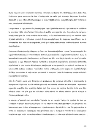 d’une nouvelle vidéo interactive nommée « Hunter and bear's 2012 birthday party ». Cette fois,
l’utilisateur peut remplacer la date d’anniversaire par celle qu’il souhaite. Reprenant le même
dispositif, ce spot interactif diffusé depuis le 11 avril 2012 compte aujourd’hui plus de 9 millions de
vues, ce qui reste considérable.

S’inspirant de la saga publicitaire, la campagne Tipp-Expérience réussit à capitaliser sur le succès de
la première vidéo afin d’attirer l’attention du public une seconde fois. Cependant, la marque a
laissé passer près de 2 ans entre les deux vidéos, ce qui représente beaucoup sur Internet. Cette
stratégie digitale se révèle donc en dent de scie, ponctuée par des coups de pub efficaces sur le
court terme mais non sur le long terme, alors qu’il serait préférable de communiquer de manière
plus régulière.

Concernant l’advergaming, Magnum et Oasis ont d’ores et déjà lancé ce que l’on peut appeler des
sagas vidéo-ludiques par l’intermédiaire de leurs jeux respectifs : Magnum Pleasure Hunt 1 & 2 et
les applications mobiles La Chuuute et La Chuuute sur Mer pour Oasis. Lancé à un an d’intervalle,
les jeux de la saga Magnum Pleasure Hunt ont su évoluer et proposer une expérience différente,
plus ludique et plus intense à l’utilisateur. Les jeux de la marque Oasis ont quant à eux joué sur la
saisonnalité. Suite au succès de l’application mobile La Chuuute, parmi les jeux les plus téléchargés
de l’App Store durant le mois de son lancement, la marque a choisi de lancer une version estivale à
l’approche des vacances.

Afin de s’inscrire dans une démarche de producteur de contenus attractifs et intéressants, la
marque doit capitaliser sur les efforts produits de manière pérenne et renouveler l’expérience
proposée au public. Une stratégie digitale doit être pensée de manière durable si elle veut être
efficace, c’est à ce prix que les utilisateurs constateront les efforts réalisés par la marque et
s’engageront envers elles.

Le nombre d’abonnés sur une chaîne Youtube ou un compte Twitter, le nombre de fans sur
Facebook ou encore de visiteurs uniques sur site Internet sont autant de critères pris en compte par
les marques pour évaluer « l’engagement » des internautes. Parfois à tort… car l’engagement ne se
limite pas à ces seules statistiques. Il est préférable pour la marque de réfléchir à une stratégie de
long terme pour rester présent dans l’esprit des internautes et créer une relation durable avec eux.




                                                                                                    81
 
