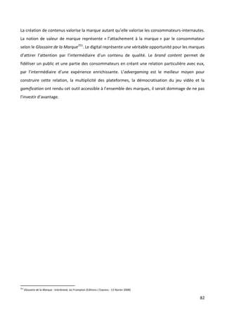 La création de contenus valorise la marque autant qu’elle valorise les consommateurs-internautes.
La notion de valeur de marque représente « l’attachement à la marque » par le consommateur
selon le Glossaire de la Marque251. Le digital représente une véritable opportunité pour les marques
d’attirer l’attention par l’intermédiaire d’un contenu de qualité. Le brand content permet de
fidéliser un public et une partie des consommateurs en créant une relation particulière avec eux,
par l’intermédiaire d’une expérience enrichissante. L’advergaming est le meilleur moyen pour
construire cette relation, la multiplicité des plateformes, la démocratisation du jeu vidéo et la
gamification ont rendu cet outil accessible à l’ensemble des marques, il serait dommage de ne pas
l’investir d’avantage.




251
      Glossaire de la Marque : Interbrand, Jez Frampton (Editions L'Express - 13 février 2008)

                                                                                                 82
 