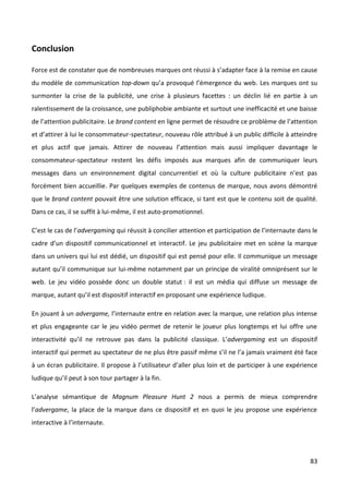 Conclusion

Force est de constater que de nombreuses marques ont réussi à s’adapter face à la remise en cause
du modèle de communication top-down qu’a provoqué l’émergence du web. Les marques ont su
surmonter la crise de la publicité, une crise à plusieurs facettes : un déclin lié en partie à un
ralentissement de la croissance, une publiphobie ambiante et surtout une inefficacité et une baisse
de l’attention publicitaire. Le brand content en ligne permet de résoudre ce problème de l’attention
et d’attirer à lui le consommateur-spectateur, nouveau rôle attribué à un public difficile à atteindre
et plus actif que jamais. Attirer de nouveau l’attention mais aussi impliquer davantage le
consommateur-spectateur restent les défis imposés aux marques afin de communiquer leurs
messages dans un environnement digital concurrentiel et où la culture publicitaire n’est pas
forcément bien accueillie. Par quelques exemples de contenus de marque, nous avons démontré
que le brand content pouvait être une solution efficace, si tant est que le contenu soit de qualité.
Dans ce cas, il se suffit à lui-même, il est auto-promotionnel.

C’est le cas de l’advergaming qui réussit à concilier attention et participation de l’internaute dans le
cadre d’un dispositif communicationnel et interactif. Le jeu publicitaire met en scène la marque
dans un univers qui lui est dédié, un dispositif qui est pensé pour elle. Il communique un message
autant qu’il communique sur lui-même notamment par un principe de viralité omniprésent sur le
web. Le jeu vidéo possède donc un double statut : il est un média qui diffuse un message de
marque, autant qu’il est dispositif interactif en proposant une expérience ludique.

En jouant à un advergame, l’internaute entre en relation avec la marque, une relation plus intense
et plus engageante car le jeu vidéo permet de retenir le joueur plus longtemps et lui offre une
interactivité qu’il ne retrouve pas dans la publicité classique. L’advergaming est un dispositif
interactif qui permet au spectateur de ne plus être passif même s’il ne l’a jamais vraiment été face
à un écran publicitaire. Il propose à l’utilisateur d’aller plus loin et de participer à une expérience
ludique qu’il peut à son tour partager à la fin.

L’analyse sémantique de Magnum Pleasure Hunt 2 nous a permis de mieux comprendre
l’advergame, la place de la marque dans ce dispositif et en quoi le jeu propose une expérience
interactive à l’internaute.




                                                                                                     83
 