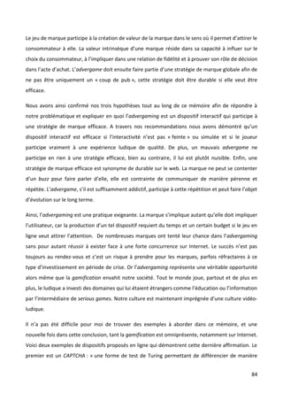 Le jeu de marque participe à la création de valeur de la marque dans le sens où il permet d’attirer le
consommateur à elle. La valeur intrinsèque d’une marque réside dans sa capacité à influer sur le
choix du consommateur, à l’impliquer dans une relation de fidélité et à prouver son rôle de décision
dans l’acte d’achat. L’advergame doit ensuite faire partie d’une stratégie de marque globale afin de
ne pas être uniquement un « coup de pub », cette stratégie doit être durable si elle veut être
efficace.

Nous avons ainsi confirmé nos trois hypothèses tout au long de ce mémoire afin de répondre à
notre problématique et expliquer en quoi l’advergaming est un dispositif interactif qui participe à
une stratégie de marque efficace. A travers nos recommandations nous avons démontré qu’un
dispositif interactif est efficace si l’interactivité n’est pas « feinte » ou simulée et si le joueur
participe vraiment à une expérience ludique de qualité. De plus, un mauvais advergame ne
participe en rien à une stratégie efficace, bien au contraire, il lui est plutôt nuisible. Enfin, une
stratégie de marque efficace est synonyme de durable sur le web. La marque ne peut se contenter
d’un buzz pour faire parler d’elle, elle est contrainte de communiquer de manière pérenne et
répétée. L’advergame, s’il est suffisamment addictif, participe à cette répétition et peut faire l’objet
d’évolution sur le long terme.

Ainsi, l’advergaming est une pratique exigeante. La marque s’implique autant qu’elle doit impliquer
l’utilisateur, car la production d’un tel dispositif requiert du temps et un certain budget si le jeu en
ligne veut attirer l’attention. De nombreuses marques ont tenté leur chance dans l’advergaming
sans pour autant réussir à exister face à une forte concurrence sur Internet. Le succès n’est pas
toujours au rendez-vous et c’est un risque à prendre pour les marques, parfois réfractaires à ce
type d’investissement en période de crise. Or l’advergaming représente une véritable opportunité
alors même que la gamification envahit notre société. Tout le monde joue, partout et de plus en
plus, le ludique a investi des domaines qui lui étaient étrangers comme l’éducation ou l’information
par l’intermédiaire de serious games. Notre culture est maintenant imprégnée d’une culture vidéo-
ludique.

Il n’a pas été difficile pour moi de trouver des exemples à aborder dans ce mémoire, et une
nouvelle fois dans cette conclusion, tant la gamification est omniprésente, notamment sur Internet.
Voici deux exemples de dispositifs proposés en ligne qui démontrent cette dernière affirmation. Le
premier est un CAPTCHA : « une forme de test de Turing permettant de différencier de manière


                                                                                                     84
 