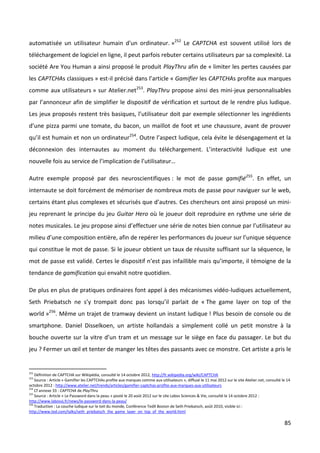 automatisée un utilisateur humain d'un ordinateur. »252 Le CAPTCHA est souvent utilisé lors de
téléchargement de logiciel en ligne, il peut parfois rebuter certains utilisateurs par sa complexité. La
société Are You Human a ainsi proposé le produit PlayThru afin de « limiter les pertes causées par
les CAPTCHAs classiques » est-il précisé dans l’article « Gamifier les CAPTCHAs profite aux marques
comme aux utilisateurs » sur Atelier.net253. PlayThru propose ainsi des mini-jeux personnalisables
par l’annonceur afin de simplifier le dispositif de vérification et surtout de le rendre plus ludique.
Les jeux proposés restent très basiques, l’utilisateur doit par exemple sélectionner les ingrédients
d’une pizza parmi une tomate, du bacon, un maillot de foot et une chaussure, avant de prouver
qu’il est humain et non un ordinateur254. Outre l’aspect ludique, cela évite le désengagement et la
déconnexion des internautes au moment du téléchargement. L’interactivité ludique est une
nouvelle fois au service de l’implication de l’utilisateur…

Autre exemple proposé par des neuroscientifiques : le mot de passe gamifié255. En effet, un
internaute se doit forcément de mémoriser de nombreux mots de passe pour naviguer sur le web,
certains étant plus complexes et sécurisés que d’autres. Ces chercheurs ont ainsi proposé un mini-
jeu reprenant le principe du jeu Guitar Hero où le joueur doit reproduire en rythme une série de
notes musicales. Le jeu propose ainsi d’effectuer une série de notes bien connue par l’utilisateur au
milieu d’une composition entière, afin de repérer les performances du joueur sur l’unique séquence
qui constitue le mot de passe. Si le joueur obtient un taux de réussite suffisant sur la séquence, le
mot de passe est validé. Certes le dispositif n’est pas infaillible mais qu’importe, il témoigne de la
tendance de gamification qui envahit notre quotidien.

De plus en plus de pratiques ordinaires font appel à des mécanismes vidéo-ludiques actuellement,
Seth Priebatsch ne s’y trompait donc pas lorsqu’il parlait de « The game layer on top of the
world »256. Même un trajet de tramway devient un instant ludique ! Plus besoin de console ou de
smartphone. Daniel Disselkoen, un artiste hollandais a simplement collé un petit monstre à la
bouche ouverte sur la vitre d’un tram et un message sur le siège en face du passager. Le but du
jeu ? Fermer un œil et tenter de manger les têtes des passants avec ce monstre. Cet artiste a pris le


252
    Définition de CAPTCHA sur Wikipédia, consulté le 14 octobre 2012, http://fr.wikipedia.org/wiki/CAPTCHA
253
    Source : Article « Gamifier les CAPTCHAs profite aux marques comme aux utilisateurs », diffusé le 11 mai 2012 sur le site Atelier.net, consulté le 14
octobre 2012 : http://www.atelier.net/trends/articles/gamifier-captchas-profite-aux-marques-aux-utilisateurs
254
    Cf annexe 33 : CAPTCHA de PlayThru
255
    Source : Article « Le Password dans la peau » posté le 20 août 2012 sur le site Labos Sciences & Vie, consulté le 14 octobre 2012 :
http://www.labosvj.fr/news/le-password-dans-la-peau/
256
    Traduction : La couche ludique sur le toit du monde, Conférence TedX Boston de Seth Priebatsch, août 2010, visible ici :
http://www.ted.com/talks/seth_priebatsch_the_game_layer_on_top_of_the_world.html

                                                                                                                                                     85
 