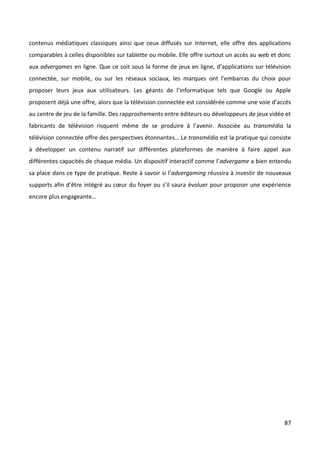 contenus médiatiques classiques ainsi que ceux diffusés sur Internet, elle offre des applications
comparables à celles disponibles sur tablette ou mobile. Elle offre surtout un accès au web et donc
aux advergames en ligne. Que ce soit sous la forme de jeux en ligne, d’applications sur télévision
connectée, sur mobile, ou sur les réseaux sociaux, les marques ont l’embarras du choix pour
proposer leurs jeux aux utilisateurs. Les géants de l’informatique tels que Google ou Apple
proposent déjà une offre, alors que la télévision connectée est considérée comme une voie d’accès
au centre de jeu de la famille. Des rapprochements entre éditeurs ou développeurs de jeux vidéo et
fabricants de télévision risquent même de se produire à l’avenir. Associée au transmédia la
télévision connectée offre des perspectives étonnantes… Le transmédia est la pratique qui consiste
à développer un contenu narratif sur différentes plateformes de manière à faire appel aux
différentes capacités de chaque média. Un dispositif interactif comme l’advergame a bien entendu
sa place dans ce type de pratique. Reste à savoir si l’advergaming réussira à investir de nouveaux
supports afin d’être intégré au cœur du foyer ou s’il saura évoluer pour proposer une expérience
encore plus engageante…




                                                                                                87
 