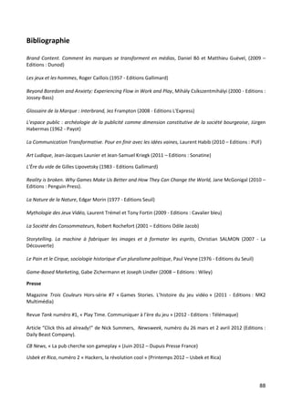 Bibliographie

Brand Content. Comment les marques se transforment en médias, Daniel Bô et Matthieu Guével, (2009 –
Editions : Dunod)

Les jeux et les hommes, Roger Caillois (1957 - Editions Gallimard)

Beyond Boredom and Anxiety: Experiencing Flow in Work and Play, Mihály Csíkszentmihályi (2000 - Editions :
Jossey-Bass)

Glossaire de la Marque : Interbrand, Jez Frampton (2008 - Editions L'Express)

L'espace public : archéologie de la publicité comme dimension constitutive de la société bourgeoise, Jürgen
Habermas (1962 - Payot)

La Communication Transformative. Pour en finir avec les idées vaines, Laurent Habib (2010 – Editions : PUF)

Art Ludique, Jean-Jacques Launier et Jean-Samuel Kriegk (2011 – Editions : Sonatine)

L'Ère du vide de Gilles Lipovetsky (1983 - Editions Gallimard)

Reality is broken. Why Games Make Us Better and How They Can Change the World, Jane McGonigal (2010 –
Editions : Penguin Press).

La Nature de la Nature, Edgar Morin (1977 - Editions Seuil)

Mythologie des Jeux Vidéo, Laurent Trémel et Tony Fortin (2009 - Editions : Cavalier bleu)

La Société des Consommateurs, Robert Rochefort (2001 – Editions Odile Jacob)

Storytelling. La machine à fabriquer les images et à formater les esprits, Christian SALMON (2007 - La
Découverte)

Le Pain et le Cirque, sociologie historique d’un pluralisme politique, Paul Veyne (1976 - Editions du Seuil)

Game-Based Marketing, Gabe Zichermann et Joseph Lindler (2008 – Editions : Wiley)

Presse

Magazine Trois Couleurs Hors-série #7 « Games Stories. L’histoire du jeu vidéo » (2011 - Editions : MK2
Multimédia)

Revue Tank numéro #1, « Play Time. Communiquer à l’ère du jeu » (2012 - Editions : Télémaque)

Article “Click this ad already!” de Nick Summers, Newsweek, numéro du 26 mars et 2 avril 2012 (Editions :
Daily Beast Company).

CB News, « La pub cherche son gameplay » (Juin 2012 – Dupuis Presse France)

Usbek et Rica, numéro 2 « Hackers, la révolution cool » (Printemps 2012 – Usbek et Rica)




                                                                                                               88
 
