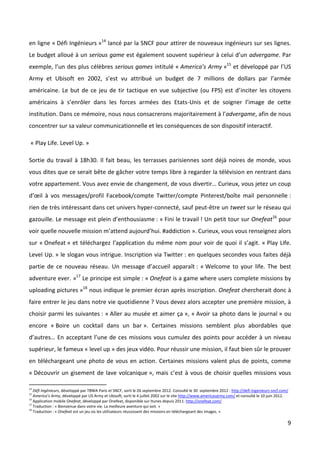 en ligne « Défi Ingénieurs »14 lancé par la SNCF pour attirer de nouveaux ingénieurs sur ses lignes.
Le budget alloué à un serious game est également souvent supérieur à celui d’un advergame. Par
exemple, l’un des plus célèbres serious games intitulé « America’s Army »15 et développé par l’US
Army et Ubisoft en 2002, s’est vu attribué un budget de 7 millions de dollars par l’armée
américaine. Le but de ce jeu de tir tactique en vue subjective (ou FPS) est d’inciter les citoyens
américains à s’enrôler dans les forces armées des Etats-Unis et de soigner l’image de cette
institution. Dans ce mémoire, nous nous consacrerons majoritairement à l’advergame, afin de nous
concentrer sur sa valeur communicationnelle et les conséquences de son dispositif interactif.

 « Play Life. Level Up. »

Sortie du travail à 18h30. Il fait beau, les terrasses parisiennes sont déjà noires de monde, vous
vous dites que ce serait bête de gâcher votre temps libre à regarder la télévision en rentrant dans
votre appartement. Vous avez envie de changement, de vous divertir… Curieux, vous jetez un coup
d’œil à vos messages/profil Facebook/compte Twitter/compte Pinterest/boîte mail personnelle :
rien de très intéressant dans cet univers hyper-connecté, sauf peut-être un tweet sur le réseau qui
gazouille. Le message est plein d’enthousiasme : « Fini le travail ! Un petit tour sur Onefeat16 pour
voir quelle nouvelle mission m’attend aujourd’hui. #addiction ». Curieux, vous vous renseignez alors
sur « Onefeat » et téléchargez l’application du même nom pour voir de quoi il s’agit. « Play Life.
Level Up. » le slogan vous intrigue. Inscription via Twitter : en quelques secondes vous faites déjà
partie de ce nouveau réseau. Un message d’accueil apparaît : « Welcome to your life. The best
adventure ever. »17 Le principe est simple : « Onefeat is a game where users complete missions by
uploading pictures »18 nous indique le premier écran après inscription. Onefeat chercherait donc à
faire entrer le jeu dans notre vie quotidienne ? Vous devez alors accepter une première mission, à
choisir parmi les suivantes : « Aller au musée et aimer ça », « Avoir sa photo dans le journal » ou
encore « Boire un cocktail dans un bar ». Certaines missions semblent plus abordables que
d’autres… En acceptant l’une de ces missions vous cumulez des points pour accéder à un niveau
supérieur, le fameux « level up » des jeux vidéo. Pour réussir une mission, il faut bien sûr le prouver
en téléchargeant une photo de vous en action. Certaines missions valent plus de points, comme
« Découvrir un gisement de lave volcanique », mais c’est à vous de choisir quelles missions vous

14
   Défi Ingénieurs, développé par TBWA Paris et SNCF, sorti le 26 septembre 2012. Consulté le 30 septembre 2012 : http://defi-ingenieurs-sncf.com/
15
   America’s Army, développé par US Army et Ubisoft, sorti le 4 juillet 2002 sur le site http://www.americasarmy.com/ et consulté le 10 juin 2012.
16
   Application mobile Onefeat, développé par Onefeat, disponible sur Itunes depuis 2011. http://onefeat.com/
17
   Traduction : « Bienvenue dans votre vie. La meilleure aventure qui soit. »
18
   Traduction : « Onefeat est un jeu où les utilisateurs réussissent des missions en téléchargeant des images. »

                                                                                                                                                 9
 