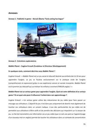 Annexes

Annexe 1 : Publicité in-game – Barack Obama “Early voting has begun”




Annexe 2 : Entretiens exploratoires

Babble Planet – Eugène Ernoult (Fondateur et Directeur Développement)

En quelques mots, comment décririez-vous Babble Planet ?

Eugène Ernoult : « Babble Planet est un jeu social et éducatif destiné aux enfants de 6 à 10 ans pour
apprendre l’anglais. Le jeu se focalise exclusivement sur la pratique orale de l’anglais
(compréhension et expression) grâce à une expérience sonore et sociale innovante. Babble Planet
est le premier jeu éducatif qui va motiver les enfants à vraiment PARLER anglais ! »

Babble Planet est un serious game pour apprendre l’anglais. Quel est votre définition d’un serious
game ? Et en quoi cela peut-il influencer l’enfant dans son apprentissage ?

Eugène Ernoult : « Un serious game utilise des mécanismes de jeu vidéo pour faire passer un
message aux utilisateurs. L'objectif du jeu n'est donc pas uniquement de divertir mais également de
toucher ces utilisateurs dans un univers ludique. L'une des particularités du jeu vidéo est de
permettre aux utilisateurs d'être actifs et de prendre des décisions qui impactent sur la session de
jeu. Le fait de transmettre une information via un jeu vidéo (que ce soit une pub ou l'apprentissage
d'un nouveau mot en anglais) permet de toucher les utilisateurs dans un contexte de concentration


                                                                                                  91
 