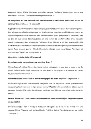 également parfois difficile d'immerger son enfant dans de l'anglais et Babble Planet permet aux
enfants de s'habituer à l'écoute de la bonne prononciation. »

La gamification est une tendance forte dans le monde de l’éducation, pensez-vous qu’elle va
continuer à se développer ? Et pourquoi ?

Eugène Ernoult : « L'utilisation de mécanismes de jeu dans l'éducation existe depuis très longtemps.
L'arrivée des nouvelles techniques ouvrent simplement de nouvelles possibilités pour assurer un
apprentissage de qualité et motivant. Nous pensons bien sûr que la gamification va continuer à être
de plus en plus utilisée dans l'éducation car cela permet de toucher l'enfant d'une nouvelle
manière. Cependant, nous pensons que l'utilisation de jeu éducatif se fait dans un ensemble. Cela
n'est utile que si l'enfant reçoit une éducation de qualité avec des enseignants pour l'encadrer et le
suivre. Nous pensons que le "blended learning", mélange entre apprentissage "physique" et
apprentissage "digital", est indispensable. »

Pizza Driver – Nicolas Rodoroff (fondateur)

En quelques mots, comment décririez-vous Pizza Driver ?

Nicolas Rodoroff : « Pizza Driver est un jeu sur mobile où tu gagnes ce pour quoi tu joues. Le but du
jeu est de livrer le plus de pizzas possible sur un scooter, et si tu gagnes on te livre une pizza, chez
toi, où tu veux quand tu veux. »

Comment vous est venue l’idée de départ : faire gagner des pizzas en jouant à un jeu vidéo ?

Nicolas Rodoroff : « Nous cherchions une idée jamais faite. On est parti du constat que des milliers
de jeux d'applis diverses sont en ligne chaque jour sur l'App Store. On cherchait une idée de jeu qui
permette de nous différencier. Et puis sinon on aimait bien l'idée de rapprocher un jeu de la vie
réelle. »

Peut-on décrire Pizza Driver comme un advergame (jeu vidéo publicitaire) ou simplement comme
un jeu mobile ?

Nicolas Rodoroff : « Non ce n'est pas du tout un advergame car il n'a pas été réalisé pour une
marque. Même s'il peut y avoir de la publicité à l'intérieur du jeu, Pizza Driver est un jeu mobile
"classique". »


                                                                                                     93
 