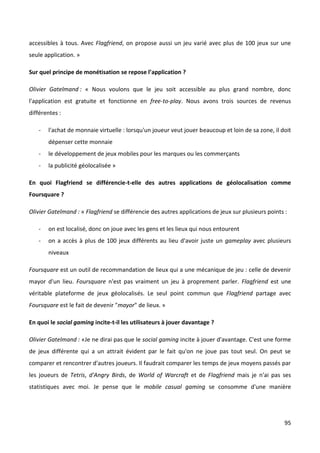 accessibles à tous. Avec Flagfriend, on propose aussi un jeu varié avec plus de 100 jeux sur une
seule application. »

Sur quel principe de monétisation se repose l’application ?

Olivier Gatelmand : « Nous voulons que le jeu soit accessible au plus grand nombre, donc
l'application est gratuite et fonctionne en free-to-play. Nous avons trois sources de revenus
différentes :

   -   l'achat de monnaie virtuelle : lorsqu'un joueur veut jouer beaucoup et loin de sa zone, il doit
       dépenser cette monnaie
   -   le développement de jeux mobiles pour les marques ou les commerçants
   -   la publicité géolocalisée »

En quoi Flagfriend se différencie-t-elle des autres applications de géolocalisation comme
Foursquare ?

Olivier Gatelmand : « Flagfriend se différencie des autres applications de jeux sur plusieurs points :

   -   on est localisé, donc on joue avec les gens et les lieux qui nous entourent
   -   on a accès à plus de 100 jeux différents au lieu d'avoir juste un gameplay avec plusieurs
       niveaux

Foursquare est un outil de recommandation de lieux qui a une mécanique de jeu : celle de devenir
mayor d'un lieu. Foursquare n'est pas vraiment un jeu à proprement parler. Flagfriend est une
véritable plateforme de jeux géolocalisés. Le seul point commun que Flagfriend partage avec
Foursquare est le fait de devenir "mayor" de lieux. »

En quoi le social gaming incite-t-il les utilisateurs à jouer davantage ?

Olivier Gatelmand : «Je ne dirai pas que le social gaming incite à jouer d'avantage. C'est une forme
de jeux différente qui a un attrait évident par le fait qu'on ne joue pas tout seul. On peut se
comparer et rencontrer d'autres joueurs. Il faudrait comparer les temps de jeux moyens passés par
les joueurs de Tetris, d'Angry Birds, de World of Warcraft et de Flagfriend mais je n'ai pas ses
statistiques avec moi. Je pense que le mobile casual gaming se consomme d'une manière




                                                                                                     95
 