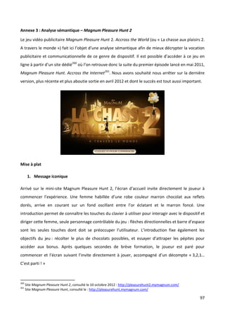Annexe 3 : Analyse sémantique – Magnum Pleasure Hunt 2

Le jeu vidéo publicitaire Magnum Pleasure Hunt 2. Accross the World (ou « La chasse aux plaisirs 2.
A travers le monde ») fait ici l’objet d’une analyse sémantique afin de mieux décrypter la vocation
publicitaire et communicationnelle de ce genre de dispositif. Il est possible d’accéder à ce jeu en
ligne à partir d’un site dédié260 où l’on retrouve donc la suite du premier épisode lancé en mai 2011,
Magnum Pleasure Hunt. Accross the Internet261. Nous avons souhaité nous arrêter sur la dernière
version, plus récente et plus aboutie sortie en avril 2012 et dont le succès est tout aussi important.




Mise à plat

       1. Message iconique

Arrivé sur le mini-site Magnum Pleasure Hunt 2, l’écran d’accueil invite directement le joueur à
commencer l’expérience. Une femme habillée d’une robe couleur marron chocolat aux reflets
dorés, arrive en courant sur un fond oscillant entre l’or éclatant et le marron foncé. Une
introduction permet de connaître les touches du clavier à utiliser pour interagir avec le dispositif et
diriger cette femme, seule personnage contrôlable du jeu : flèches directionnelles et barre d’espace
sont les seules touches dont doit se préoccuper l’utilisateur. L’introduction fixe également les
objectifs du jeu : récolter le plus de chocolats possibles, et essayer d’attraper les pépites pour
accéder aux bonus. Après quelques secondes de brève formation, le joueur est paré pour
commencer et l’écran suivant l’invite directement à jouer, accompagné d’un décompte « 3,2,1…
C’est parti ! »



260
      Site Magnum Pleasure Hunt 2, consulté le 10 octobre 2012 : http://pleasurehunt2.mymagnum.com/
261
      Site Magnum Pleasure Hunt, consulté le : http://pleasurehunt.mymagnum.com/

                                                                                                      97
 