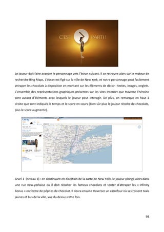 Le joueur doit faire avancer le personnage vers l’écran suivant. Il se retrouve alors sur le moteur de
recherche Bing Maps. L’écran est figé sur la ville de New York, et notre personnage peut facilement
attraper les chocolats à disposition en montant sur les éléments de décor : textes, images, onglets.
L’ensemble des représentations graphiques présentes sur les sites Internet que traverse l’héroïne
sont autant d’éléments avec lesquels le joueur peut interagir. De plus, on remarque en haut à
droite que sont indiqués le temps et le score en cours (bien sûr plus le joueur récolte de chocolats,
plus le score augmente).




Level 1 (niveau 1) : en continuant en direction de la carte de New York, le joueur plonge alors dans
une rue new-yorkaise où il doit récolter les fameux chocolats et tenter d’attraper les « Infinity
bonus » en forme de pépites de chocolat. Il devra ensuite traverser un carrefour où se croisent taxis
jaunes et bus de la ville, vue du dessus cette fois.




                                                                                                   98
 