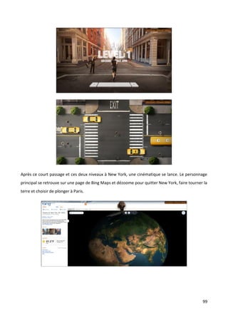 Après ce court passage et ces deux niveaux à New York, une cinématique se lance. Le personnage
principal se retrouve sur une page de Bing Maps et dézoome pour quitter New York, faire tourner la
terre et choisir de plonger à Paris.




                                                                                               99
 