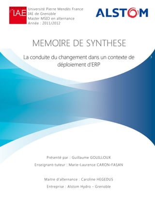 MEMOIRE DE SYNTHESE
La conduite du changement dans un contexte de
déploiement d’ERP
Présenté par : Guillaume GOUILLOUX
Enseignant-tuteur : Marie-Laurence CARON-FASAN
Maitre d’alternance : Caroline HEGEDUS
Entreprise : Alstom Hydro - Grenoble
Université Pierre Mendès France
IAE de Grenoble
Master MSIO en alternance
Année : 2011/2012
 