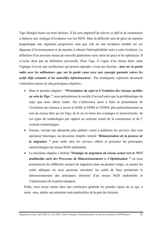 Migration du réseau Tigo GSM 2G vers l’IMS : Etude Technique et Dimensionnement suivant une architecture 3GPP Release 5 12
Tigo Sénégal réunit ces trois facteurs. Il lui sera impératif de relever ce défi et de commencer
à élaborer une stratégie d’évolution vers les NGN. Mais la difficulté sera de gérer de manière
pragmatique une migration progressive sans que cela ait une incidence notable sur ses
dépenses d’investissement et de manière à obtenir l'interopérabilité suite a cette évolution. La
définition d’un nouveau réseau de nouvelle génération varie selon les pays et les opérateurs. Il
n’existe donc pas de définition universelle. Pour Tigo, il s’agira d’un réseau futur ,dans
l’optique d’avoir une architecture qui pourra répondre a tous nos besoins , tant sur la partie
radio avec les utilisateurs ,que sur la partie cœur avec une synergie garantie entres les
actifs déjà existants et les nouvelles infrastructures . Par conséquent, ceprésent document
s’articulera autour de cinq principaux chapitres :
• Dans le premier chapitre : "Présentation du sujet et L’évolution des réseaux mobiles
au sein de Tigo ", nous présenterons la société d’accueil ainsi que la problématique du
sujet que nous allons traiter. On s’intéressera aussi à faire la présentation de
l’évolution des réseaux à savoir le GSM, le GPRS et l’EDGE plus particulièrement au
sein du réseau hôte qu’est Tigo; de là on en tirera des avantages et inconvénients de
ces types de technologies par rapport au contexte actuel de la concurrence et de l’
avancée technologique
• Ensuite, suivant une démarche plus globale visant à améliorer les services chez tout
opérateur historique, un deuxième chapitre intitulé "Démonstration de la justesse de
la migration " pour enfin citer les services offerts et présenter les principales
caractéristiques du réseau NGN multimédia.
• Le troisième chapitre s’intitule "Stratégie de migration du réseau actuel vers le NGN
multimédia suivi des Processus de Dimensionnement et d’Optimisation " où nous
présenterons les différents scenarii de migration dans un premier temps, et ensuite les
outils adéquats où nous pourrons introduire les outils de base permettant le
dimensionnement des principaux éléments d’un réseau NGN multimédia et
l’optimisation de la partie transport.
Enfin, nous avons retenu dans une conclusion générale les grandes lignes de ce qui, à
notre sens, mérite une attention toute particulière de la part des lecteurs.
 