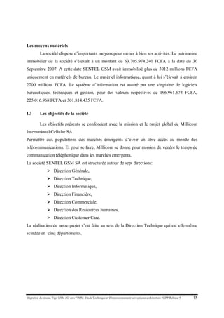 Migration du réseau Tigo GSM 2G vers l’IMS : Etude Technique et Dimensionnement suivant une architecture 3GPP Release 5 15
Les moyens matériels
La société dispose d’importants moyens pour mener à bien ses activités. Le patrimoine
immobilier de la société s’élevait à un montant de 63.705.974.240 FCFA à la date du 30
Septembre 2007. A cette date SENTEL GSM avait immobilisé plus de 3012 millions FCFA
uniquement en matériels de bureau. Le matériel informatique, quant à lui s’élevait à environ
2700 millions FCFA. Le système d’information est assuré par une vingtaine de logiciels
bureautiques, techniques et gestion, pour des valeurs respectives de 196.961.674 FCFA,
225.016.968 FCFA et 301.814.435 FCFA.
I.3 Les objectifs de la société
Les objectifs présents se confondent avec la mission et le projet global de Millicom
International Cellular SA.
Permettre aux populations des marchés émergents d’avoir un libre accès au monde des
télécommunications. Et pour se faire, Millicom se donne pour mission de vendre le temps de
communication téléphonique dans les marchés émergents.
La société SENTEL GSM SA est structurée autour de sept directions:
 Direction Générale,
 Direction Technique,
 Direction Informatique,
 Direction Financière,
 Direction Commerciale,
 Direction des Ressources humaines,
 Direction Customer Care.
La réalisation de notre projet s’est faite au sein de la Direction Technique qui est elle-même
scindée en cinq départements.
 