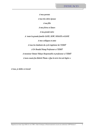Migration du réseau Tigo GSM 2G vers l’IMS : Etude Technique et Dimensionnement suivant une architecture 3GPP Release 5 1
A mes parents
A ma très chère épouse
A ma fille
A mes frères et Sœurs
A ma grande mère
A toute la grande famille GAYE, SOW, NDIAYE et KANE
A mes collègues et amis
A tous les étudiants du cycle ingénieur de l’ESMT
A Dr Boudal Niang Professeur a l’ESMT
A monsieur Oumar Ndiaye Responsable et professeur a l’ESMT
A mon cousin feu Malick Thiam « Que la terre lui soit légère »
A tous, je dédie ce travail
DEDICACES
 