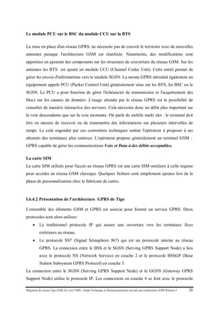 Migration du réseau Tigo GSM 2G vers l’IMS : Etude Technique et Dimensionnement suivant une architecture 3GPP Release 5 26
Le module PCU sur le BSC du module CCU sur la BTS
La mise en place d'un réseau GPRS, ne nécessite pas de couvrir le territoire avec de nouvelles
antennes puisque l'architecture GSM est réutilisée. Néanmoins, des modifications sont
apportées en ajoutant des composants sur les structures de couverture du réseau GSM. Sur les
antennes les BTS est ajouté un module CCU (Channel Codec Unit). Cette entité permet de
gérer les envois d'informations vers le module SGSN. La norme GPRS introduit également un
équipement appelé PCU (Packet Control Unit) généralement situe sur les BTS, les BSC ou le
SGSN. Le PCU a pour fonction de gérer l'échéancier de transmission et l'acquittement des
blocs sur les canaux de données .L'usage attendu par le réseau GPRS est la possibilité de
consulter de manière interactive des serveurs. Cela nécessite donc un débit plus important sur
la voie descendante que sur la voie montante. On parle de mobile multi slot : le terminal doit
être en mesure de recevoir ou de transmettre des informations sur plusieurs intervalles de
temps. Le coût engendré par ces contraintes techniques amène l'opérateur à proposer à ses
abonnés des terminaux plus onéreux. L'opérateur propose généralement un terminal GSM –
GPRS capable de gérer les communications Voix et Data à des débits acceptables.
La carte SIM
La carte SIM utilisée pour l'accès au réseau GPRS est une carte SIM similaire à celle requise
pour accéder au réseau GSM classique. Quelques fichiers sont simplement ajoutes lors de la
phase de personnalisation chez le fabricant de cartes.
I.6.4.2 Présentation de l’architecture GPRS de Tigo
L'ensemble des éléments GSM et GPRS est associe pour fournir un service GPRS. Deux
protocoles sont alors utilises:
• Le traditionnel protocole IP qui assure une ouverture vers les terminaux fixes
extérieurs au réseau.
• Le protocole SS7 (Signal Sémaphore №7) qui est un protocole interne au réseau
GPRS. La connexion entre le BSS et le SGSN (Serving GPRS Support Node) a lieu
avec le protocole NS (Network Service) en couche 2 et le protocole BSSGP (Base
Station Subsystem GPRS Protocol) en couche 3.
La connexion entre le SGSN (Serving GPRS Support Node) et le GGSN (Gateway GPRS
Support Node) utilise le protocole IP. Les connexions en couche 4 se font avec le protocole
 