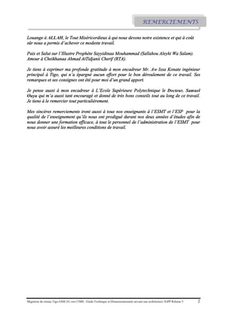 Migration du réseau Tigo GSM 2G vers l’IMS : Etude Technique et Dimensionnement suivant une architecture 3GPP Release 5 2
Louange à ALLAH, le Tout Miséricordieux à qui nous devons notre existence et qui à coût
sûr nous a permis d’achever ce modeste travail.
Paix et Salut sur l’Illustre Prophète Sayyidinaa Mouhammad (Sallahou Aleyhi Wa Salam).
Amour à Cheikhanaa Ahmad AtTidjanii Cherif (RTA).
Je tiens à exprimer ma profonde gratitude à mon encadreur Mr. Aw Issa Konate ingénieur
principal à Tigo, qui n’a épargné aucun effort pour le bon déroulement de ce travail. Ses
remarques et ses consignes ont été pour moi d’un grand apport.
Je pense aussi à mon encadreur à L’Ecole Supérieure Polytechnique le Docteur. Samuel
Ouya qui m’a aussi tant encouragé et donné de très bons conseils tout au long de ce travail.
Je tiens à le remercier tout particulièrement.
Mes sincères remerciements iront aussi à tous nos enseignants à l’ESMT et l’ESP pour la
qualité de l’enseignement qu’ils nous ont prodigué durant nos deux années d’études afin de
nous donner une formation efficace, à tout le personnel de l’administration de l’ESMT pour
nous avoir assuré les meilleures conditions de travail.
REMERCIEMENTS
 