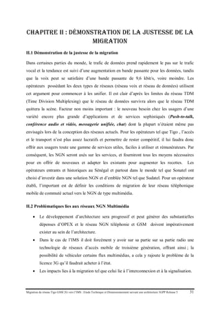 Migration du réseau Tigo GSM 2G vers l’IMS : Etude Technique et Dimensionnement suivant une architecture 3GPP Release 5 31
Chapitre II : Démonstration de la justesse de la
migration
II.1 Démonstration de la justesse de la migration
Dans certaines parties du monde, le trafic de données prend rapidement le pas sur le trafic
vocal et la tendance est suivi d’une augmentation en bande passante pour les données, tandis
que la voix peut se satisfaire d’une bande passante de 9,6 kbit/s, voire moindre. Les
opérateurs possédant les deux types de réseaux (réseau voix et réseau de données) utilisent
cet argument pour commencer à les unifier. Il est clair d’après les limites du réseau TDM
(Time Division Multiplexing) que le réseau de données survivra alors que le réseau TDM
quittera la scène. Facteur non moins important : le nouveau besoin chez les usagers d’une
variété encore plus grande d’applications et de services sophistiqués (Push-to-talk,
conférence audio et vidéo, messagerie unifiée, chat) dont la plupart n’étaient même pas
envisagés lors de la conception des réseaux actuels. Pour les opérateurs tel que Tigo , l’accès
et le transport n’est plus assez lucratifs et permettre de rester compétitif, il lui faudra donc
offrir aux usagers toute une gamme de services utiles, faciles à utiliser et rémunérateurs. Par
conséquent, les NGN seront axés sur les services, et fourniront tous les moyens nécessaires
pour en offrir de nouveaux et adapter les existants pour augmenter les recettes. Les
opérateurs entrants et historiques au Sénégal et partout dans le monde tel que Sonatel ont
choisi d’investir dans une solution NGN et d’emblée NGN tel que Sudatel. Pour un opérateur
établi, l’important est de définir les conditions de migration de leur réseau téléphonique
mobile de commuté actuel vers le NGN de type multimédia.
II.2 Problématiques lies aux réseaux NGN Multimédia
• Le développement d’architecture sera progressif et peut générer des substantielles
dépenses d’OPEX et le réseau NGN téléphonie et GSM doivent impérativement
exister au sein de l’architecture.
• Dans le cas de l’IMS il doit forcément y avoir sur sa partie sur sa partie radio une
technologie de réseaux d’accès mobile de troisième génération, offrant ainsi ; la
possibilité de véhiculer certains flux multimédias, a cela y rajoute le problème de la
licence 3G qu’il faudrait acheter à l’état.
• Les impacts lies á la migration tel que celui lie à l’interconnexion et à la signalisation.
 