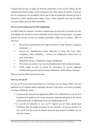 Migration du réseau Tigo GSM 2G vers l’IMS : Etude Technique et Dimensionnement suivant une architecture 3GPP Release 5 33
Il permet dans un pays ou règne une farouche concurrence, où les services offertes par des
opérateurs deviennent de plus en plus attrayantes et les moins chères du marché, se trouvant
être les conséquences des possibilités offertes par ce type de technologie .Raisons qui font la
nécessité de vouloir impérativement migrer ,si nous voulons maintenir notre part du marché
vers cette solution qu’est le NGN multimédias.
II.4 Les services offerts par les NGN multimédias
Les NGN offrent les capacités, en termes d’infrastructure, de protocole et de gestion, de créer
et de déployer de nouveaux services multimédia sur des réseaux en mode paquet. La grande
diversité des services est due aux multiples possibilités offertes par les réseaux NGN en
termes de :
 Services de communication non temps-réel (Push To Talk, Présence, messagerie
instantanée,…),
 Services de communication pseudo temps-réel et temps réel (voix, vidéo,
visiophonie, vidéo conférence,…) suivant une configuration client-serveur ou
entre entités paires.
 Mobilité des services / Mobilité de l’usager (Nomadisme).
 D’ouverture de sessions et services simultanément sur la même connexion réseau.
 L’IMS intègre de plus le concept de convergence de services supportés
indifféremment par des réseaux de natures différentes : GSM, mobile ou Internet.
Parmi ces services offerts nous pouvons citer :
II.4.1 La voix sur IP
La voix sur IP est un service directement lié à l’évolution vers les réseaux NGN. C’est une
application qui est apparue depuis longtemps mais qui n’a pas encore eu le succès escompté,
et cela pour différentes raisons :
 La jeunesse des protocoles de signalisation (SIP, H.323, MEGACO) de voix sur IP et
la gestion de la qualité de service qui commence seulement maintenant à être mature
ne permettaient pas un déploiement de services téléphoniques sur IP.
 Le seul fait de transporter la voix sur IP n’apporte pas de valeur ajoutée pour
l’utilisateur final, par rapport au service de voix classique. Les services associés à la
voix sur IP n’ont pas encore la maturité nécessaire pour pousser l’évolution vers ces
nouveaux réseaux.
 